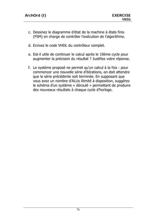 ArchOrd (I)                                          EXERCISE
                                                         VHDL


 c. Dessinez le diagramme d’état de la machine à états finis
    (FSM) en charge de contrôler l’exécution de l’algorithme.

 d. Ecrivez le code VHDL du contrôleur complet.

 e. Est-il utile de continuer le calcul après le 10ème cycle pour
    augmenter la précision du résultat ? Justifiez votre réponse.

 f. Le système proposé ne permet qu’un calcul à la fois : pour
    commencer une nouvelle série d’itérations, on doit attendre
    que la série précédente soit terminée. En supposant que
    vous avez un nombre d’ALUs illimité à disposition, suggérez
    le schéma d’un système « déroulé » permettant de produire
    des nouveaux résultats à chaque cycle d’horloge.




                               76
 