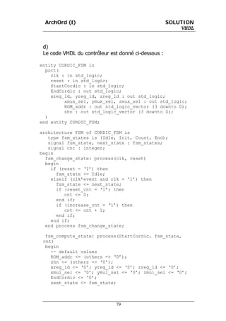 ArchOrd (I)                                        SOLUTION
                                                         VHDL


 d)
 Le code VHDL du contrôleur est donné ci-dessous :

entity CORDIC_FSM is
  port(
    clk : in std_logic;
    reset : in std_logic;
    StartCordic : in std_logic;
    EndCordic : out std_logic;
    xreg_ld, yreg_ld, zreg_ld : out std_logic;
         xmux_sel, ymux_sel, zmux_sel : out std_logic;
         ROM_addr : out std_logic_vector (3 downto 0);
         shn : out std_logic_vector (3 downto 0);
  )
end entity CORDIC_FSM;

architecture FSM of CORDIC_FSM is
   type fsm_states is (Idle, Init, Count, End);
   signal fsm_state, next_state : fsm_states;
   signal cnt : integer;
begin
  fsm_change_state: process(clk, reset)
  begin
    if (reset = ‘1’) then
      fsm_state <= Idle;
    elseif (clk’event and clk = ‘1’) then
      fsm_state <= next_state;
      if (reset_cnt = ‘1’) then
         cnt <= 0;
      end if;
      if (increase_cnt = ‘1’) then
         cnt <= cnt + 1;
      end if;
    end if;
  end process fsm_change_state;

  fsm_compute_state: process(StartCordic, fsm_state,
 cnt)
  begin
    -- default values
    ROM_addr <= (others => ‘0’);
    shn <= (others => ‘0’);
    xreg_ld <= ‘0’; yreg_ld <= ‘0’; zreg_ld <= ‘0’;
    xmul_sel <= ‘0’; ymul_sel <= ‘0’; zmul_sel <= ‘0’;
    EndCordic <= ‘0’;
    next_state <= fsm_state;



                              79
 
