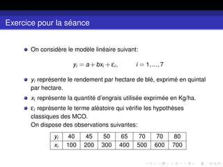 Exercice pour la séance
On considère le modèle linéaire suivant:
yi = a +bxi +εi , i = 1,...,7
yi représente le rendement par hectare de blé, exprimé en quintal
par hectare.
xi représente la quantité d’engrais utilisée exprimée en Kg/ha.
εi représente le terme aléatoire qui vérifie les hypothèses
classiques des MCO.
On dispose des observations suivantes:
yi 40 45 50 65 70 70 80
xi 100 200 300 400 500 600 700
 