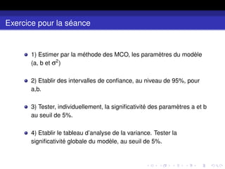 Exercice pour la séance
1) Estimer par la méthode des MCO, les paramètres du modèle
(a, b et σ2
)
2) Etablir des intervalles de confiance, au niveau de 95%, pour
a,b.
3) Tester, individuellement, la significativité des paramètres a et b
au seuil de 5%.
4) Etablir le tableau d’analyse de la variance. Tester la
significativité globale du modèle, au seuil de 5%.
 