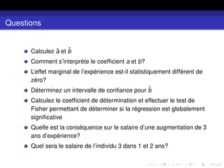 Questions
Calculez â et b̂
Comment s’interprète le coefficient a et b?
L’effet marginal de l’expérience est-il statistiquement différent de
zéro?
Déterminez un intervalle de confiance pour b̂
Calculez le coefficient de détermination et effectuer le test de
Fisher permettant de déterminer si la régression est globalement
significative
Quelle est la conséquence sur le salaire d’une augmentation de 3
ans d’expérience?
Quel sera le salaire de l’individu 3 dans 1 et 2 ans?
 
