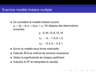 Exercice modèle linéaire multiple
On considère le modèle linéaire suivant:
yi = b0 +b1x1 +b2x2 +ui . On dispose des observations
suivantes:
yi : 0,24,12,8,12,16
xi1 : −2,−1,0,0,1,2
xi2 : −5,4,0,−2,2,1
Ecrire ce modèle sous forme matricielle
Calculez B̂ et sa matrice de variance covariance
Testez la significativité de chaque coefficient
Calculez le R2
et interprétez le résultat
 