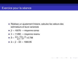 Exercice pour la séance
Réalisez un ajustement linéaire, calculez les valeurs des
estimateurs et leurs variances
ȳ = 10076 → moyenne conso
x̄ = 11280 → moyenne revenu
b̂ = ∑(xi −x̄)(yi −ȳ)
∑(xi −x̄)2 =0.798
â = ȳ −b̂x̄ = 1069.95
 
