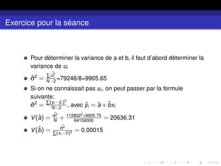 Exercice pour la séance
Pour déterminer la variance de a et b, il faut d’abord déterminer la
variance de ui
σ̂2
= ∑ ˆ
u2
i
N−2
=79246/8=9905.65
Si on ne connaissait pas ui , on peut passer par la formule
suivante:
σ̂2
= ∑(yi −ˆ
yi )2
N−2
, avec ŷi = â +b̂xi
V(â) =
ˆ
σ2
N
+ 1128022
∗9905.75
64156000
= 20636.31
V(b̂) =
ˆ
σ2
∑(xi −x̄)2 = 0.00015
 