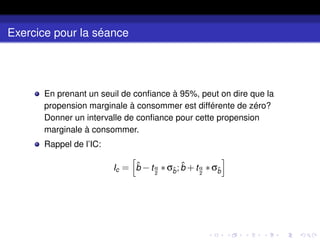 Exercice pour la séance
En prenant un seuil de confiance à 95%, peut on dire que la
propension marginale à consommer est différente de zéro?
Donner un intervalle de confiance pour cette propension
marginale à consommer.
Rappel de l’IC:
Ic =
h
b̂ −tα
2
∗σb̂;b̂ +tα
2
∗σb̂
i
 