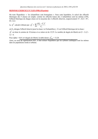 Questions-Réponses des exercices de l’ internat en pharmacie de 2004 à 1991 p56/150
REPONSE EXERCICE N° 5 [E5-1998] (10 points)
On teste l'hypothèse: « les échantillons sont homogènes ». Sous cette hypothèse, le calcul des effectifs
théoriques des 5 classes est simple: comme les effectifs totaux des 2 échantillons sont les mêmes (250),
l'effectif théorique de chaque classe est la moyenne des 2 effectifs observés, respectivement 15 ; 42,5 ; 95 ;
85; 12,5.
Le
2
calculé s'obtient par:
2
c =
i
i
ij
C
C
O 2
)
(
où Oij
2
c
désigne l'effectif observé pour la classe i et l'échantillon j . Ci est l'effectif théorique de la classe :
est donc la somme de 10 termes et sa valeur est de 15,55. Le nombre de degrés de liberté est (5 - 1) (2 -
1) = 4.
Pour alpha = 0,01 et 4 degrés de liberté, la table donne
2
seuil = 13,28.
Ainsi, au seuil de signification 0,01, il faut refuser l'hypothèse que les rythmes cardiaques sont les mêmes
dans les populations rurale et urbaine.
 