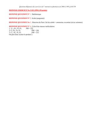 Questions-Réponses des exercices de l’ internat en pharmacie de 2004 à 1991 p144/150
REPONSE EXERCICE No 3 [E3-1991] (30 points)
REPONSE QUESTION N° 1 : Barbiturique
REPONSE QUESTION N° 2: Acide (tamponné)
REPONSE QUESTION No 3 : Réaction de Parri. Sel de cobalt + ammoniac ou amine (et/ou variantes)
REPONSE QUESTION N° 4 : Calcul des masses moléculaires:
1 : C12 H12 N2 O3
2: C
PM = 232
8 H12 N2 O3
3: C
PM = 184
12 H12 N2 O3
On peut donc écarter le produit 2.
PM = 232
 