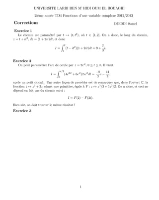 Corrections
UNIVERSITE LARBI BEN M HIDI OUM EL BOUAGHI’
2ième année TD4 Fonctions d’une variable complexe 2012/2013
amelKDJEDDI
1
Le chemin est paramétré par t → (t, t2), où t ∈ [1, 2]. On a donc, le long du chemin,
z = t + it2, dz = (1 + 2it)dt, et donc
I =
2
1
(t − it2
)(1 + 2it)dt = 9 +
7
3
i.
Exercice 2
On peut paramétrer l’arc de cercle par z = 2eit, 0 ≤ t ≤ π. Il vient
I =
π/2
0
(4e2it
+ 6eit
)2ieit
dt =
−8
3
i −
44
3
,
après un petit calcul... Une autre façon de procéder est de remarquer que, dans l’ouvert C, la
fonction z → z2 + 3z admet une primitive, égale à F : z → z3/3 + 3z2/2. On a alors, et ceci ne
dépend en fait pas du chemin suivi :
I = F(2) − F(2i).
Bien sûr, on doit trouver le même résultat !
Exercice 3
Exercice 1
 