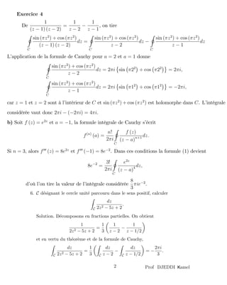amelKProf DJEDDI2
De
1
(z 1) (z 2)
=
1
z 2
1
z 1
, on tire
I
C
sin ( z2
) + cos ( z2
)
(z 1) (z 2)
dz =
I
C
sin ( z2
) + cos ( z2
)
z 2
dz
I
C
sin ( z2
) + cos ( z2
)
z 1
dz
L’application de la formule de Cauchy pour a = 2 et a = 1 donne
I
C
sin ( z2
) + cos ( z2
)
z 2
dz = 2 i sin 22
+ cos 22
= 2 i;
I
C
sin ( z2
) + cos ( z2
)
z 1
dz = 2 i sin 12
+ cos 12
= 2 i;
car z = 1 et z = 2 sont à l’intérieur de C et sin ( z2
) + cos ( z2
) est holomorphe dans C. L’intégrale
considérée vaut donc 2 i ( 2 i) = 4 i.
b) Soit f (z) = e2z
et a = 1, la formule intégrale de Cauchy s’écrit
f(n)
(a) =
n!
2 i
I
C
f (z)
(z a)n+1 dz:
Si n = 3, alors f000
(z) = 8e2z
et f000
( 1) = 8e 2
. Dans ces conditions la formule (1) devient
8e 2
=
3!
2 i
I
C
e2z
(z a)4 dz;
d’où l’on tire la valeur de l’intégrale considérée
8
3
ie 2
.
6. C d´esignant le cercle unit´e parcouru dans le sens positif, calculer
C
dz
2z2 − 5z + 2
.
Solution. D´ecomposons en fractions partielles. On obtient
1
2z2 − 5z + 2
=
1
3
1
z − 2
−
1
z − 1/2
et en vertu du th´eor`eme et de la formule de Cauchy,
C
dz
2z2 − 5z + 2
=
1
3 C
dz
z − 2
−
C
dz
z − 1/2
= −
2πi
3
.
Exercice 4
 