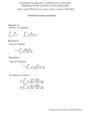 UNIVERSITE LARBI BEN M HIDI OUM EL BOUAGHI’
Fonctions d’une variable complexe 2012/2013
Département des sciences et technologie
Résponsable de module DJEDDI amelK
dela
Exercice 1
Calculer l’intégrale
I =
∞
−∞
sin x dx
x2 + 2x + 2
·
Calculer l’intégrale :
I =
∞
−∞
dx
x2 + 2ix + 2 − 4i
·
En déduire les valeurs:
∞
−∞
(x2
+ 2)dx
x4 + 8x2 − 16x + 20
∞
−∞
(4 − 2x)dx
x4 + 8x2 − 16x + 20
I11 =
I =
1
2
∞
−∞ x2 + x +
·
dx
1
Calculer intégrales:
∞
−∞ x6 +
dx
1
,
les
Exercice 2
Exercice
Théorème des résidus et applications
3
52ième année TD
 