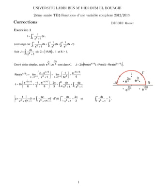Corrections
UNIVERSITE LARBI BEN M HIDI OUM EL BOUAGHI’
2ième année TD Fonctions d’une variable complexe 2012/2013
amelKDJEDDI
1
Exercice 1
!
1
&
%
0 6
dx
1x
1
I .
(converge car )1dx
x
1
dx
x
1
dx
1x
1
1 21 61 6 !!!
111
%AA
&
Soit ! &
%
C 6
1z
dz
J où - . ;L#% R,RC et R > 1.
Des 6 pôles simples, seuls 6
5
i
6
i
e,i,e
$$
sont dans C. G H)e(sRe)i(sRe)e(sRei2J 6/5i6/i $$
&&$% .
6
e
z6
1
lim
1z
ez
lim)e(sRe
6/5i
5ez6
6/i
ez
6/i
6/i6/i
$#
/
$
/
$
%''
(
)
**
+
,
%
'
'
(
)
*
*
+
,
&
#
% $$
.
1z
dz
1x
dx
3
2
6
e
6
i
6
e
i2J
R
R 66
6/i6/5i
! !# ;
$#$#
&
&
&
%
$
%
'
'
(
)
*
*
+
,
&
#
&$%
;
-R R
i
i$
6
5i$
6
7i$
6
11i$
6
ee
e e
!; 1/1/
/
&
B/
&
J
R6R6
0
1z
dz
0
1z
1
z d’où
3
2
1x
dx
6
$
%
&!
1
1#
et
31x
dx
0 6
$
%
&!
1
.
5
 