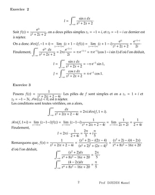 amelKProf DJEDDI2
Posons f(z) =
1
z2 + 2iz + 2 − 4i
· Les pôles de f sont simples et on a z1 = 1 + i et
z2 = −1 − 3i, Im(z2) < 0, est à rejeter.
Les conditions sont toutes vériﬁées, on a alors,
∞
−∞
dx
x2 + 2ix + 2 − 4i
= 2πiRes(f, 1 + i).
Res(f, 1+i) = lim
z−→1+i
(z−1−i)f(z) = lim
z−→1+i
(z−1−i)
1
z2 + 2iz + 2 − 4i
= lim
z−→1+i
1
2z + 2i
=
1
2 + 4i
·
Finalement,
I = 2πi ·
1
2 + 4i
=
2π
5
+ i
π
5
·
Remarquons que, f(x) =
1
x2 + 2ix + 2 − 4i
=
(x2
+ 2) − i(2x − 4)
(x2 + 2)2
+ (2x − 4)2
=
(x2
+ 2) − i(4 − 2x)
x4 + 8x2 − 16x + 20
,
d’où l’on déduit, ∞
−∞
(x2
+ 2)dx
x4 + 8x2 − 16x + 20
=
2π
5
,
∞
−∞
(4 − 2x)dx
x4 + 8x2 − 16x + 20
=
π
5
·
I =
∞
−∞
sin x dx
x2 + 2x + 2
·
Soit f(z) =
eiz
z2 + 2z + 2
, on a deux pôles simples z1 = −1 + i, et z2 = −1 − i ce dernier est
à rejeter.
On a donc Res(f, −1 + i) = lim
z−→−1+i
(z + 1 − i)f(z) = lim
z−→−1+i
(z + 1 − i)
eiz
z2 + 2z + 2
=
e−1−i
2i
·
Finalement,
∞
−∞
eix
dx
x2 + 2x + 2
= 2πi
e−1−i
2i
= π e−1−i
= π e−1
(cos 1−i sin 1) d’où l’on déduit,
I =
∞
−∞
sin x dx
x2 + 2x + 2
= −π e−1
sin 1,
J =
∞
−∞
cos x dx
x2 + 2x + 2
= π e−1
cos 1.
Exercice 2
Exercice 3
 