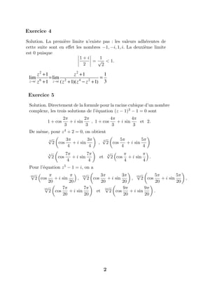 Exercice 5
Solution. Directement de la formule pour la racine cubique d’un nombre
complexe, les trois solutions de l’´equation (z − 1)3 − 1 = 0 sont
1 + cos
2π
3
+ i sin
2π
3
, 1 + cos
4π
3
+ i sin
4π
3
et 2.
De mˆeme, pour z4 + 2 = 0, on obtient
4
√
2 cos
3π
4
+ i sin
3π
4
,
4
√
2 cos
5π
4
+ i sin
5π
4
4
√
2 cos
7π
4
+ i sin
7π
4
et
4
√
2 cos
π
4
+ i sin
π
4
.
Pour l’´equation z5 − 1 = i, on a
10
√
2 cos
π
20
+ i sin
π
20
,
10
√
2 cos
3π
20
+ i sin
3π
20
,
10
√
2 cos
5π
20
+ i sin
5π
20
,
10
√
2 cos
7π
20
+ i sin
7π
20
et
10
√
2 cos
9π
20
+ i sin
9π
20
.
Solution. La premi`ere limite n’existe pas : les valeurs adh´erentes de
cette suite sont en eﬀet les nombres −1, −i, 1, i. La deuxi`eme limite
est 0 puisque
1 + i
2
=
1
√
2
< 1.
Exercice 4
3
1
)1)(1(
1
lim
1
1
lim 242
2
6
2
=
+−+
+
=
+
+
→→ zzz
z
z
z
iziz
2
 