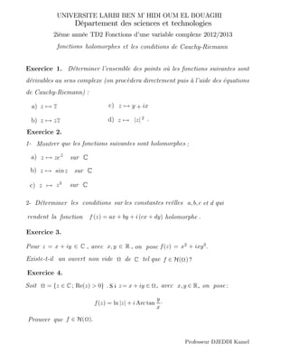 D´eterminer l’ensemble des points o`u les fonctions suivantes sont
d´erivables au sens complexe (on proc`edera directement puis `a l’aide des ´equations
de Cauchy-Riemann) :
a) z → z
b) z → zz
er que les fonctions suivantes sont holomorphes :
c) z →
z = x + iy ∈ C x, y ∈ R f(z) = x2 + ixy3.
C f ∈ H( ) ?
= {z ∈ C ; Re(z) > 0} z= x + iy ∈ x, y ∈ R
f(z) = ln |z| + i Arc tan
y
x
·
f ∈ H( ).
c)
d)
z →
z → .
a)
b)
z → sur C.
z → sur C.
zez
y ix+
|z| 2
sinz
a, b, c
f (z) = ax + by + i (cx + dy
1- Montr
2-
Pour , avec , on pose
Existe-t-il un ouvert non vide de tel que
Soit , avec , on
Prouver que
les conditions sur les constantes reelles
rendent la fonction ) .holomorphe
qui
. S i
D´eterminer
Département des sciences et technologies
UNIVERSITE LARBI BEN M HIDI OUM EL BOUAGHI’
2ième année TD2 Fonctions d’une variable complexe 2012/2013
:pose
fonctions holomorphes de Cauchy-Rconditions iemann
Exercice 1.
Exercice 2.
Exercice 3.
Exercice 4.
et les
et d´
Professeur DJEDDI Kamel
z3
sur C.
 