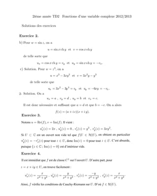 Solution. On a
ux = a , vy = d , uy = b et vx = c.
Il est donc n´ecessaire et suﬃsant que a = d et que b = −c. On a alors
f(z) = (a + i c)(x + i y).
Exercice 2.
2-
Notons u = Re(f), v = Im(f). Il vient :
ux(z) = 2x , uy(z) = 0 , vx(z) = y3
, vy(z) = 3xy2
.
Si U ⊂ C est un ouvert non vide tel que f|U ∈ H(U), on obtient en particulier
uy(z) = −vx(z) pour tout z ∈ U, donc Im(z) = 0 pour tout z ∈ U. C’est absurde,
puisque {z ∈ C ; Im(z) = 0} est d’intérieur vide.
Exercice 3.
Il est immédiat que f est de classe C1 sur l’ouvert U. D’autre part, pour
z = x + iy ∈ U, on trouve facilement :
ux(z) =
x
x2 + y2
, uy(z) =
y
x2 + y2
, vx(z) =
−y
x2 + y2
, vy(z) =
x
x2 + y2
·
Ainsi, f vériﬁe les conditions de Cauchy-Riemann sur U. D’où f ∈ H(U).
Exercice 4.
Pour w = sin z, on a
u = sin x y et v = cos x y
de telle sorte que
ux = cos x y = vy et uy = sin x y = −vx.
ch sh
ch sh
b)
Solutions des exercices
2ième année TD2 Fonctions d’une variable complexe 2012/2013
Solution. Pour w = z3, on a
u = x3
− 3xy2
et v = 3x2
y − y3
de telle sorte que
ux = 3x2
− 3y3
= vy et uy = −6xy = −vx .
c)
 