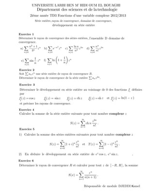 Exercice 1
Déterminer le rayon de convergence des séries entières
a)
n 0
n2
+ 1
3n
zn
b)
n 0
e−n2
zn
c)
n 1
ln n
n2
z2n
d)
n 0
nn
n!
z3n
Soit anzn
R.
Déterminer le rayon de convergence de la série entière anz2n
.
Calculer la somme de la série entière suivante pour tout nombre complexe z
S(z) =
∞
n=1
ch n
z2n
n!
.
1) Calculer la somme des séries entières suivantes pour tout nombre complexe z
S(z) =
∞
n=0
(1 + i)n zn
n!
et T(z) =
∞
n=0
(1 − i)n zn
n!
.
2) En déduire le développement en série entière de ez cos z, ez sin z, ,
Exercice 5
R et calculer pour tout z de [ −R, R ] k, la somme
S(x) =
∞
n=1
zn
n(n + 1)
.
e 0 des fonctions déﬁnieskkk
par
f11111( (
et préciser les rayons de convergence.
) =zsin) = cosz chz z zz z
f
sh z zln'(1- -)−f11111( ) =z f11111( ) =z f11111( ) =zetf11111
, l’ensemble D domaine de
convergence.
1
n
sin 1 +
1
n
lne)
n 1
f)
n 1
zn zn
UNIVERSITE LARBI BEN M HIDI OUM EL BOUAGHI’
2ième année TD3 Fonctions d’une variable complexe 2012/2013
une série entière de rayon de convergence
Série entière,
Déterminer le développement en série entière au voisinage d
développement en série entière/
1 2 3 4 5
i
Exercice 2
Exercice 3
Exercice 4
Exercice 6
Département des sciences et de latechnologie
rayon de convergence, domaine de convergence,
Déterminer le rayon de convergence
Résponsable de module DJEDDI amelK
 