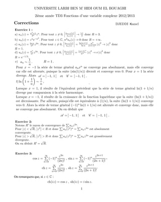 Corrections
Exercice 1 :
a) un(z) = n2
+1
3n zn
. Pour tout z = 0, un+1(z)
un(z) → |z|
3 donc R = 3.
b) un(z) = zn
e−n2
. Pour tout z ∈ C, n2
un(z) → 0 donc R = +∞.
c) un(z) = ln n
n2 z2n
. Pour tout z = 0, un+1(z)
un(z) = ln(n+1)
ln n
n2
(n+1)2 |z|
2
→ |z|
2
donc
R = 1.
d) un(z) = nn
n! z3n
. Pour tout z = 0, un+1(z)
un(z) = (n+1)n
nn |z|
3
→ e |z|
3
donc
R = e−1/3
.
Notons R le rayon de convergence de anz2n
.
Pour |z| <
√
R, z2
< R et donc an(z2
)n
= anz2n
est absolument
convergente.
Pour |z| >
√
R, z2
> R et donc an(z2
)n
= anz2n
est grossièrement
divergente.
On en déduit R =
√
R.
an ∼
1
n
. R = 1 .
Pour x = −1 la série de terme général anxn ne converge pas absolument, mais elle converge
car elle est alternée, puisque la suite (sin(1/n)) décroît et converge vers 0. Pour x = 1 la série
diverge. Alors
e)
A = ] −1, 1 [ et C = [ −1, 1 [ .
ln 1 +
1
n
∼
1
n
, .
Lorsque x = 1, il résulte de l’équivalent précédent que la série de terme général ln(1 + 1/n)
diverge par comparaison à la série harmonique.
Lorsque x = −1, il résulte de la croissance de la fonction logarithme que la suite (ln(1 + 1/n))
est décroissante. Par ailleurs, puisqu’elle est équivalente à (1/n), la suite (ln(1 + 1/n)) converge
vers 0. Alors la série de terme général (−1)n ln(1 + 1/n) est alternée et converge donc, mais elle
ne converge pas absolument. On en déduit que
A = ] −1, 1 [ et C = [ −1, 1 [ .
f)
cos z =
∞
n=0
(−1)n z2n
(2n)!
, sin z =
∞
n=0
(−1)n z2n+1
(2n + 1)!
,
ch z =
∞
n=0
z2n
(2n)!
, sh z =
∞
n=0
z2n+1
(2n + 1)!
·
On remarquera que, si z ∈ C :
ch(iz) = cos z , sh(iz) = i sin z.
UNIVERSITE LARBI BEN M HIDI OUM EL BOUAGHI’
2ième année TD3 Fonctions d’une variable complexe 2012/2013
amelKDJEDDI
1
Exercice 2:
Exercice 3:
 