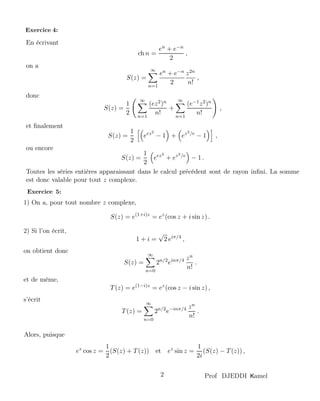 En écrivant
ch n =
en + e−n
2
,
on a
S(z) =
∞
n=1
en + e−n
2
z2n
n!
,
donc
S(z) =
1
2
∞
n=1
(ez2)n
n!
+
∞
n=1
(e−1z2)n
n!
,
et ﬁnalement
S(z) =
1
2
eez2
− 1 + ez2/e
− 1 ,
ou encore
S(z) =
1
2
eez2
+ ez2/e
− 1 .
Toutes les séries entières apparaissant dans le calcul précédent sont de rayon inﬁni. La somme
est donc valable pour tout z complexe.
1) On a, pour tout nombre z complexe,
S(z) = e(1+i)z
= ez
(cos z + i sin z) .
2) Si l’on écrit,
1 + i =
√
2 eiπ/4
,
on obtient donc
S(z) =
∞
n=0
2n/2
einπ/4 zn
n!
.
et de même,
T(z) = e(1−i)z
= ez
(cos z − i sin z) ,
s’écrit
T(z) =
∞
n=0
2n/2
e−inπ/4 zn
n!
.
Alors, puisque
ez
cos z =
1
2
(S(z) + T(z)) et ez
sin z =
1
2i
(S(z) − T(z)) ,
amelKProf DJEDDI2
Exercice 4:
Exercice 5:
 