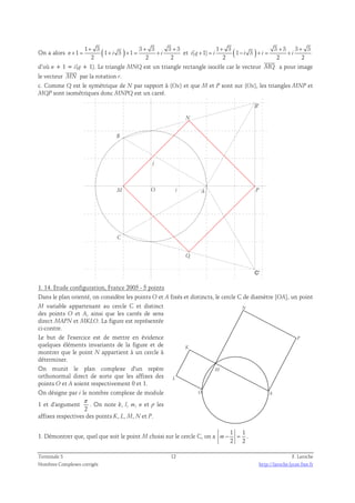 On a alors 1 3 ( ) 3 3 3 3 
+ + + 
1 3 3 3 3 3 
+ 1 = 1 + 3 + 1 
= + et ( ) n i i 
2 2 2 
+ + + 
( 1) 1 3 
+ = − + = + 
i q i i i i 
2 2 2 
 
d’où n + 1 = i(q + 1). Le triangle MNQ est un triangle rectangle isocèle car le vecteur MQ 
a pour image 
 
le vecteur MN 
par la rotation r. 
c. Comme Q est le symétrique de N par rapport à (Ox) et que M et P sont sur (Ox), les triangles MNP et 
MQP sont isométriques donc MNPQ est un carré. 
N 
j 
O i 
M A 
Q 
B' 
P 
C' 
B 
C 
1. 14. Etude configuration, France 2005 - 5 points 
Dans le plan orienté, on considère les points O et A fixés et distincts, le cercle C de diamètre [OA], un point 
M variable appartenant au cercle C et distinct 
des points O et A, ainsi que les carrés de sens 
direct MAPN et MKLO. La figure est représentée 
ci-contre. 
Le but de l'exercice est de mettre en évidence 
quelques éléments invariants de la figure et de 
montrer que le point N appartient à un cercle à 
déterminer. 
On munit le plan complexe d'un repère 
orthonormal direct de sorte que les affixes des 
points O et A soient respectivement 0 et 1. 
On désigne par i le nombre complexe de module 
1 et d'argument 
π 
. On note k, l, m, n et p les 
2 
affixes respectives des points K, L, M, N et P. 
P 
K 
L 
N 
M 
O A 
1. Démontrer que, quel que soit le point M choisi sur le cercle C, on a 
1 1 
2 2 
m− = . 
Terminale S 12 F. Laroche 
Nombres Complexes corrigés http://laroche.lycee.free.fr 
 