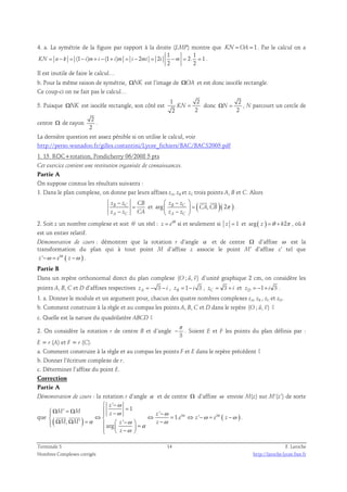 4. a. La symétrie de la figure par rapport à la droite (LMP) montre que KN =OA = 1. Par le calcul on a 
1 1 
KN = n− k = (1 − i ) m+ i − (1 + i ) m = i − 2 mi = 2 i −m = 2. = 1 
. 
2 2 
Il est inutile de faire le calcul… 
b. Pour la même raison de symétrie, ΩNK est l’image de ΩOA et est donc isocèle rectangle. 
Ce coup-ci on ne fait pas le calcul… 
5. Puisque ΩNK est isocèle rectangle, son côté est 
1 2 
2 2 
KN = donc 
2 
2 
ΩN = , N parcourt un cercle de 
centre Ω de rayon 
2 
2 
. 
La dernière question est assez pénible si on utilise le calcul, voir 
http://perso.wanadoo.fr/gilles.costantini/Lycee_fichiers/BAC/BACS2005.pdf 
1. 15. ROC+rotation, Pondicherry 06/2008 5 pts 
Cet exercice contient une restitution organisée de connaissances. 
Partie A 
On suppose connus les résultats suivants : 
1. Dans le plan complexe, on donne par leurs affixes zA, zB et zC trois points A, B et C. Alors 
− 
z B z C 
CB 
z − 
z CA 
A C 
= 
 −  
  = 
 −  
  
et arg z B z 
C ( , )( 2 ) 
z z 
A C 
CA CB 
π 
. 
2. Soit z un nombre complexe et soit θ un réel : z = ei θ si et seulement si z = 1 et arg( z ) =θ + k2π , où k 
est un entier relatif. 
Démonstration de cours : démontrer que la rotation r d’angle α et de centre Ω d’affixe ω est la 
transformation du plan qui à tout point M d’affixe z associe le point M’ d’affixe z’ tel que 
z ' −ω = e i α ( z −ω ) . 
Partie B 
  
Dans un repère orthonormal direct du plan complexe (O ; u, v) 
d’unité graphique 2 cm, on considère les 
points A, B, C et D d’affixes respectives zA = − 3 − i , zB = 1 − i 3 , zC = 3 + i et zD = − 1 + i 3 . 
1. a. Donner le module et un argument pour, chacun des quatre nombres complexes zA, zB , zC et zD. 
  
b. Comment construire à la règle et au compas les points A, B, C et D dans le repère (O ; u, v) 
? 
c. Quelle est la nature du quadrilatère ABCD ? 
2. On considère la rotation r de centre B et d’angle 
π 
− . Soient E et F les points du plan définis par : 
3 
E = r (A) et F = r (C). 
a. Comment construire à la règle et au compas les points F et E dans le repère précédent ? 
b. Donner l’écriture complexe de r. 
c. Déterminer l’affixe du point E. 
Correction 
Partie A 
Démonstration de cours : la rotation r d’angle α et de centre Ω d’affixe ω envoie M(z) sur M’(z’) de sorte 
' 
 − 
z 
ω 
ω ω 
' 1 ' 
 Ω = M = Ω M   z − ⇔ ⇔ z 
− 
  = ⇔ − = − 
 Ω Ω =   −  −   =  −   
que ( ) i α i 
α 
( ) 
  . 
1. ' 
, ' ' 
α ω ω 
M M z z 
arg 
ω ω 
e z e z 
z 
α 
ω 
Terminale S 14 F. Laroche 
Nombres Complexes corrigés http://laroche.lycee.free.fr 
 