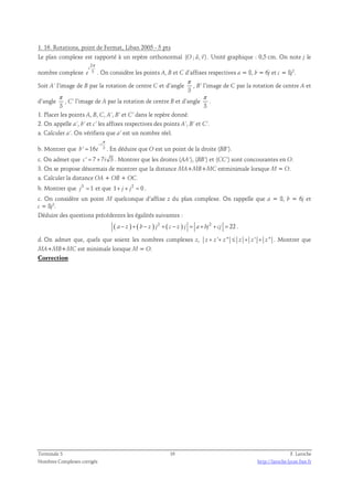 1. 16. Rotations, point de Fermat, Liban 2005 - 5 pts 
  
Le plan complexe est rapporté à un repère orthonormal (O ; u, v) 
. Unité graphique : 0,5 cm. On note j le 
nombre complexe 
2 
3 
i 
e 
π 
. On considère les points A, B et C d’affixes respectives a = 8, b = 6j et c = 8j2. 
Soit A’ l’image de B par la rotation de centre C et d’angle 
π 
, B’ l’image de C par la rotation de centre A et 
3 
d’angle 
π 
, C’ l’image de A par la rotation de centre B et d’angle 
3 
π 
. 
3 
1. Placer les points A, B, C, A’, B’ et C’ dans le repère donné. 
2. On appelle a’, b’ et c’ les affixes respectives des points A’, B’ et C’. 
a. Calculer a’. On vérifiera que a’ est un nombre réel. 
π 
− 
i 
b. Montrer que ' 16 3 
= . En déduire que O est un point de la droite (BB’). 
b e 
c. On admet que c ' = 7 + 7i 3 . Montrer que les droites (AA’), (BB’) et (CC’) sont concourantes en O. 
3. On se propose désormais de montrer que la distance MA+MB+MC estminimale lorsque M = O. 
a. Calculer la distance OA + OB + OC. 
b. Montrer que j3 = 1 et que 1+ j + j2 = 0 . 
c. On considère un point M quelconque d’affixe z du plan complexe. On rappelle que a = 8, b = 6j et 
c = 8j2. 
Déduire des questions précédentes les égalités suivantes : 
( a− z ) + ( b − z ) j2 + ( c − z ) j = a+ bj2 + cj = 22 . 
d. On admet que, quels que soient les nombres complexes z, z + z '+ z '' ≤ z + z ' + z '' . Montrer que 
MA+MB+MC est minimale lorsque M = O. 
Correction 
Terminale S 16 F. Laroche 
Nombres Complexes corrigés http://laroche.lycee.free.fr 
 