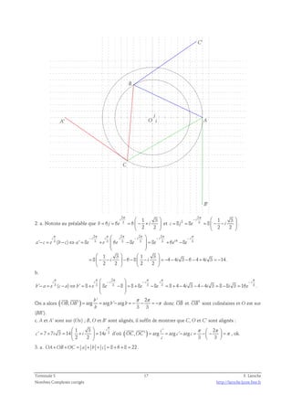 C' 
A 
B' 
A' 
C 
B 
j 
O i 
2. a. Notons au préalable que 
2 
3 1 3 
i 
π   
6 6 6 
= = =  − +  
b j e i 
2 2 
  
et 
2 
π 
−   
2 3 1 3 
8 8 8 
= = =  − −  
c j e i 
2 2 
i 
  
. 
2 2 2 2 
π π π π π π π 
− − − π −   
i i i i i i i 
− = − ⇔ = +  −  = + − 
i a c e b c a e e e e e e e 
' 3 ( ) ' 8 3 3 6 3 8 3 8 3 6 8 3 
  
  
    
1 3 1 3 
8 6 8 4 4 3 6 4 4 3 14. 
=  − − i  − −  − i  = − − i − − + i 
= − 
2 2 2 2 
    
b. 
2 
π π π π π π 
 −  − − 
i i i i i i 
− = − ⇔ = +  −  = + − = + − − − = − = 
' 3 ( ) ' 8 3 8 3 8 8 8 3 8 3 8 4 4 3 4 4 3 8 8 3 16 3 
b a e c a b e e e e i i i e 
  
  
. 
  
' 2 
On a alors ( , ' ) arg b 
arg ' arg 
π π 
= = − = − − = −π 
3 3 
OB OB b b 
b 
 
donc OB 
 
et OB' 
sont colinéaires et O est sur 
(BB’). 
c. A et A’ sont sur (Ox) ; B, O et B’ sont alignés, il suffit de montrer que C, O et C’ sont alignés : 
π   
3 1 3 
' 7 7 3 14 14 
= + =  +  = 
c i i e 
2 2 
i 
  
d’où ( ) ' 2 
= c 
= − = −  −  =π 
  
, ' arg arg ' arg 
π π 
3 3 
OC OC c c 
c 
  
, ok. 
3. a. OA+OB +OC = a + b + c = 8 + 6 + 8 = 22 . 
Terminale S 17 F. Laroche 
Nombres Complexes corrigés http://laroche.lycee.free.fr 
 