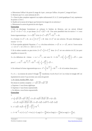 a. Déterminer l’affixe b du point B, image de A par r, ainsi que l’affixe c du point C, image de B par r. 
b. Montrer que b et c sont solutions de (E’). 
  
5. a. Dans le plan complexe rapporté à un repère orthonormal (O ; u, v) 
(unité graphique 2 cm), représenter 
les points A, B et C. 
b. Quelle est la nature de la figure que forment les images de ces solutions ? 
c. Déterminer le centre de gravité de cette figure. 
Correction 
1. Soit on développe brutalement en utilisant le binôme de Newton, soit on calcule d’abord 
(1+ i)2 = 1+ 2i + i2 = 2i , ce qui donne (1+ i)6 = (2i)3 = −8i . Une autre possiblité était de mettre 1 + i sous 
π 
i 
forme trigonométrique : 1 2 4 
+ = d’où 
i e 
3 
π π 
6 6 i 6 i 
(1 ) 2 4 8 2 8 
+ = = = − . 
i e e i 
2. a. Comme (1+ i)6 = −8i , on a 
3 2  (1+ i)  = −8i donc (1+ i)3 est une solution. On peut développer et 
trouver −2 + 2i. 
b. D’une manière générale l’équation 2 z = u a les deux solutions z = u et z = − u , soit ici l’autre racine 
z = −(1+ i)3 = −(1+ i)2(1+ i) = −2i(1+ i) = 2 − 2i . 
3. De la même manière on peut écrire 
6 2 3 (1+ i) =  (1+ i)  donc (1+ i)2 est une solution de (E’) (on peut 
simplifier et trouver 2i). 
4. a. La définition de r donne : 
2 
i 
π 
' 3 
→ = , soit avec 2i : 
z z e z 
2 
3 1 3 
i 
π   
2 2 3 
= =  − +  = − − 
b ie i i i 
2 2 
  
; puis 
pour C : 
2 2 2 4 
3 3 3 3 1 3 
π π π π   
i i i i 
2 2 2 3 
= = = =  − −  = − 
c be ie e ie i i i 
2 2 
  
. 
b. En utilisant la forme trigonométrique on a : 
2 6 
 π π 
i  i 
=   = − = − 
  
  
3 2 3 8 3 8 
b ie ie i 
et la même chose pour c. 
5. a. b. c. : La rotation de centre O d’angle 
2 
3 
π 
transforme A en B, B en C et C en A donc le triangle ABC est 
équilatéral de centre O qui est donc son centre de gravité. 
1. 19. Calcul, Antilles 2004 - 4 pts 
On donne le nombre complexe z = − 2 + 2 + i 2 − 2 
a. Exprimer z² sous forme algébrique 
b. Exprimer z² sous forme exponentielle. 
c. En déduire z sous forme exponentielle. 
Correction 
a. 
( )2 
² = − 2 + 2 + 2 − 2 = 2 + 2 − 2 2 + 2 2 − 2 + ²(2 − 
2) 
z i i i 
2 2 2 (2 2)(2 2) 2 2 2 2 2 4 2 2 2 2 2. 
= + − + − − + = − − = − 
i i i 
π 
  − 
b. 4 2 2 
² 2 2 2 2 4 4 
= − =  −  = 
z i i e 
2 2 
i 
  
. 
π π π π 
i 
− 
c. ² 4 4 ² 2 4 2, arg( ²) [2 ] 2arg( ) [2 ] arg( ) [ ] 
= ⇒ = = ⇔ = = − π ⇔ = − π ⇔ = − π 
. 
z e z z z z z z 
4 4 8 
Terminale S 19 F. Laroche 
Nombres Complexes corrigés http://laroche.lycee.free.fr 
 
