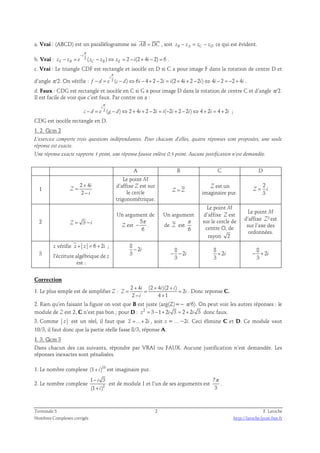 a. Vrai : (ABCD) est un parallélogramme ssi AB = DC 
, soit zB − zA = zC − zD ce qui est évident. 
π 
− 
i 
b. Vrai : 2 ( ) 2 (2 4 2) 6 
− = − ⇔ = − + − = . 
zE zB e zC zB zE i i 
c. Vrai : Le triangle CDF est rectangle et isocèle en D si C a pour image F dans la rotation de centre D et 
π 
i 
d’angle π/2. On vérifie : − = 2 ( − ) ⇔ 6 − 4 + 2 − 2 = (2 + 4 + 2 − 2 ) ⇔ 4 − 2 = − 2 + 4 
. 
f d e c d i i i i i i i 
d. Faux : CDG est rectangle et isocèle en C si G a pour image D dans la rotation de centre C et d’angle π/2. 
Il est facile de voir que c’est faux. Par contre on a : 
π 
2 ( ) 2 4 2 2 ( 2 2 2 ) 4 2 4 2 
i 
− = − ⇔ + + − = − + − ⇔ + = + ; 
c d e g d i i i i i i i 
CDG est isocèle rectangle en D. 
1. 2. Qcm 2 
L’exercice comporte trois questions indépendantes. Pour chacune d’elles, quatre réponses sont proposées, une seule 
réponse est exacte. 
Une réponse exacte rapporte 1 point, une réponse fausse enlève 0,5 point. Aucune justification n’est demandée. 
A B C D 
1 
2 4 
2 
i 
Z 
i 
+ 
= 
− 
Le point M 
d’affixe Z est sur 
le cercle 
trigonométrique. 
Z = Z 
Z est un 
imaginaire pur. 
2 
3 
Z = i 
2 Z = 3 − i 
Un argument de 
Z est 
5 
6 
π 
− . 
Un argument 
π 
de Z est 
6 
Le point M 
d’affixe Z est 
sur le cercle de 
centre O, de 
rayon 2 
Le point M 
d’affixe Z² est 
sur l’axe des 
ordonnées. 
3 
z vérifie z + z = 6 + 2i ; 
l’écriture algébrique de z 
est : 
8 
2 
3 
− i 
8 
2 
− − i 
3 
8 
2 
3 
+ i 
8 
2 
− + i 
3 
Correction 
1. Le plus simple est de simplifier Z : 
2 4 (2 4 )(2 ) 
2 
+ + + 
i i i 
= = = 
Z i 
2 − 4 + 
1 
i 
. Donc reponse C. 
2. Rien qu’en faisant la figure on voit que B est juste (arg(Z)=− π/6). On peut voir les autres réponses : le 
module de Z est 2, C n’est pas bon ; pour D : z2 = 3 −1+ 2i 3 = 2 + 2i 3 donc faux. 
3. Comme z est un réel, il faut que z = ...+ 2i , soit z = …−2i. Ceci élimine C et D. Ce module vaut 
10/3, il faut donc que la partie réelle fasse 8/3, réponse A. 
1. 3. Qcm 3 
Dans chacun des cas suivants, répondre par VRAI ou FAUX. Aucune justification n’est demandée. Les 
réponses inexactes sont pénalisées. 
1. Le nombre complexe (1+ i)10 est imaginaire pur. 
1 − 
3 
(1 + 
) 
i 
i 
2. Le nombre complexe 2 
est de module 1 et l’un de ses arguments est 
7 
3 
π 
. 
Terminale S 2 F. Laroche 
Nombres Complexes corrigés http://laroche.lycee.free.fr 
 