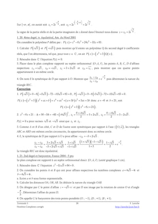 1 2 
π 
− 
i 
Sur [−π ;π[ , on aurait soit 8 
= , soit 
z e 
π  − +π 7 
π  
i i 
8 8 
=   = . 
2 2 2 
z e e 
Le signe de la partie réelle et de la partie imaginaire de z donné dans l’énoncé nous donne 
7 
8 
2 2 
i 
= = . 
z z e 
π 
1. 20. 4ème degré, tr. équilatéral, Am. du Nord 2001 
On considère le polynôme P défini par : P ( z ) = z4 − 6 z3 + 24z2 −18z + 63 . 
1. Calculer P ( i 3 ) et P ( −i 3 ) puis montrer qu’il existe un polynôme Q du second degré à coefficients 
réels, que l’on déterminera, tel que, pour tout z ∈ ℂ , on ait P ( z ) = ( z2 + 3 )Q( z ) . 
2. Résoudre dans ℂ l’équation P(z) = 0. 
  
3. Placer dans le plan complexe rapporté au repère orthonormal (O ; u, v) 
, les points A, B, C, D d’affixes 
respectives 3 zA = i , 3 zB = −i , 3 2 3 zC = + i et zD = zC , puis montrer que ces quatre points 
appartiennent à un même cercle. 
π 
i 
− − 
z z 
C B 
4. On note E le symétrique de D par rapport à O. Montrer que 3 
− 
z z 
E B 
e 
= 
puis déterminer la nature du 
triangle BEC. 
Correction 
1. P ( i 3 ) = 9 − 6 ( −i3 3 ) − 72 − i18 3 + 63 = 0 , P ( −i 3 ) = 9 − 6 ( i3 3 ) − 72 + i18 3 + 63 = 0 . 
P ( z ) = ( z2 + 3 )( z2 + az + b ) = z4 + az3 + ( a + 3b ) z2 + 3az + 3b donc a = −6 et b = 21, soit 
P ( z ) = ( z2 + 3 )( z2 − 6 z + 21 ) . 
2. z2 − 6 z + 21 : ( )2 
Δ = 36 − 84 = −48 = i4 3 , 1 
6 4 3 
= = 3 + 2 3 
, 2 
i 
+ 
z i 
2 
6 4 3 
= = − . 
3 2 3 
i 
− 
z i 
2 
P(z) = 0 a pour racines i 3 et −i 3 ainsi que z1 et z2 . 
3. Comme A et B d’un côté, C et D de l’autre sont symétriques par rapport à l’axe ( (O, u ) 
 
, les triangles 
ABC et ABD ont mêmes cercles circonscrits, ils appartiennent donc au même cercle. 
4. E, le symétrique de D par rapport à O a pour affixe 3 2 3 −zD = − + i . 
( )( ) 3 
3 2 3 3 1 3 1 3 1 3 1 3 
3 2 3 3 1 3 1 3 2 
π 
i 
− + + + + − − − − 
z z i i i i i i 
C B 
= = = = = 
− − + + − + + 
z z i i i 
E B 
e 
. 
Le triangle BEC est donc équilatéral. 
1. 21. 2nd degré et barycentre, France 2004 - 5 pts 
  
Le plan complexe est rapporté à un repère orthonormal direct (O ; u, v) 
(unité graphique 1 cm). 
1. Résoudre dans ℂ l’équation z2 −8z 3 + 64 = 0 . 
2. On considère les points A et B qui ont pour affixes respectives les nombres complexes a = 4 3 − 4i et 
b = 4 3 + 4i . 
a. Ecrire a et b sous forme exponentielle. 
b. Calculer les distances OA, OB, AB. En déduire la nature du triangle OAB. 
3. On désigne par C le point d’affixe c = − 3 + i et par D son image par la rotation de centre O et d’angle 
π 
− . Déterminer l’affixe du point D. 
3 
4. On appelle G le barycentre des trois points pondérés (O ; −1), (D ; +1), (B ; +1). 
Terminale S 20 F. Laroche 
Nombres Complexes corrigés http://laroche.lycee.free.fr 
 