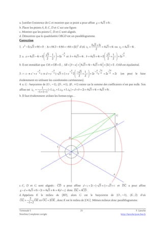 a. Justifier l’existence de G et montrer que ce point a pour affixe g = 4 3 + 6i . 
b. Placer les points A, B, C, D et G sur une figure. 
c. Montrer que les points C, D et G sont alignés. 
d. Démontrer que le quadrilatère OBGD est un parallélogramme. 
Correction 
z2 2 8 3 8 
1. −8z 3 + 64 = 0 : Δ = 64.3 − 4.64 = −64 = (8i)d’où 1 
= = 4 3 + 4 
ou z2 = 4 3 − 4i . 
+ 
z i 
2 
i 
π 
  − 
2. a. 6 3 1 
4 3 4 8 8 
= − =  −  = 
a i i e 
2 2 
i 
  
π   
3 1 
et b = 4 3 + 4i . 4 3 4 8 8 
6 = + =  +  = 
b i i e 
2 2 
i 
  
. 
b. Il est immédiat que OA =OB = 8 ; AB = b − a = 4 3 + 4i − 4 3 + 4i = 8i = 8 . OAB est équilatéral. 
3. 
5 3 
π π π π π π 
− − −  −  − 
3 3 3 3 6 6 3 1 
i i i i i i 
: ' ( 3 ) 2 2 2 2 
→ = ⇒ = − + =  +  = = = 
r z z e z d e i e i e e e i 
2 2 
  
(on peut le faire 
évidemment en utilisant les coordonnées cartésiennes). 
4. a. G : barycentre de (O ; −1), (D ; +1), (B ; +1) existe car la somme des coefficients n’est pas nulle. Son 
1 
affixe est 
( 1. 1. 1. ) 2 4 3 4 4 3 6 
zG = − + + = d + b = i + + i = + i 
− 1 1 1 zO zD zB + + 
. 
b. Il faut évidemment utiliser les formes trigo… 
G 
D 
C 
A 
B 
1 O 
 
c. C, D et G sont alignés : CD 
 
a pour affixe d − c = 2i −(− 3 + i) = 3 + i et DG 
a pour affixe 
  
g − d = 4 3 + 6i − 2i = 4 3 + 4i = 4(d − c) donc DG = 4CD 
. 
d. Appelons K le milieu de [BD], alors G est le barycentre de (O ; −1), (K ; 2) d’où 
2 
    
2 
OG = OK⇔OG = OK 
1 2 
− + 
, donc K est le milieu de [OG]. Mêmes milieux donc parallélogramme. 
Terminale S 21 F. Laroche 
Nombres Complexes corrigés http://laroche.lycee.free.fr 
 