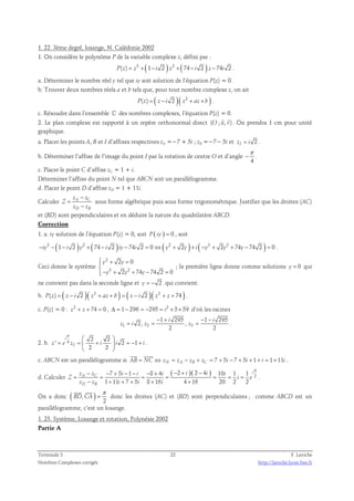 1. 22. 3ème degré, losange, N. Calédonie 2002 
1. On considère le polynôme P de la variable complexe z, défini par : 
P(z) = z3 + (1− i 2 ) z2 + ( 74 − i 2 ) z −74i 2 . 
a. Déterminer le nombre réel y tel que iy soit solution de l’équation P(z) = 0. 
b. Trouver deux nombres réels a et b tels que, pour tout nombre complexe z, on ait 
P(z) = ( z − i 2 )( z2 + az + b ) . 
c. Résoudre dans l’ensemble ℂ des nombres complexes, l’équation P(z) = 0. 
  
2. Le plan complexe est rapporté à un repère orthonormal direct (O ; u, v) 
. On prendra 1 cm pour unité 
graphique. 
a. Placer les points A, B et I d’affixes respectives zA =−7 + 5i ; zB =−7− 5i et zI = i 2 . 
π 
b. Déterminer l’affixe de l’image du point I par la rotation de centre O et d’angle 
− . 
4 
c. Placer le point C d’affixe zC = 1 + i. 
Déterminer l’affixe du point N tel que ABCN soit un parallélogramme. 
d. Placer le point D d’affixe zD = 1 + 11i. 
− 
Calculer z A z 
C 
− 
z z 
D B 
Z 
= 
sous forme algébrique puis sous forme trigonométrique. Justifier que les droites (AC) 
et (BD) sont perpendiculaires et en déduire la nature du quadrilatère ABCD. 
Correction 
1. a. iy solution de l’équation P(z) = 0, soit P ( iy ) = 0 , soit 
−iy3 − (1− i 2 )y2 + ( 74 − i 2 )iy − 74i 2 = 0 ⇔( y2 + 2y ) + i ( −y3 + 2y2 + 74y −74 2 ) = 0 . 
Ceci donne le système 
2 
 + =  
− + + − =  
2 0 
2 74 74 2 0 
y y 
y 3 y 2 
y 
; la première ligne donne comme solutions y = 0 qui 
ne convient pas dans la seconde ligne et y = − 2 qui convient. 
b. P(z) = ( z − i 2 )( z2 + az + b ) = ( z − i 2 )( z2 + z + 74 ) . 
c. P(z) = 0 : z2 + z + 74 = 0 , Δ = 1 − 296 = −295 = i2 × 5× 59 d’où les racines 
1 295 1 295 
− + − − 
i i 
= = = . 
2, , 
z i z z 
1 2 3 
2 2 
π   
i 
2 2 
2. b. 4 ' 2 1 
= =  +  = − + 
z e zI i i i 
2 2 
  
. 
  
c. ABCN est un parallélogramme si 7 5 7 5 1 1 11 AB = NC ⇔ zN = zA − zB + zC = + i − + i + + i = + i 
. 
d. Calculer 
π − − + − − − + − + − 
7 5 1 8 4 ( 2 )( 2 4 ) 10 1 1 
i 
2 1 11 7 5 8 16 4 16 20 2 2 
z z i i i i i i 
A C 
D B 
= = = = = = = 
Z i e 
− + + + + + 
z z i i i 
. 
  
On a donc ( , ) 
π 
= 
2 
BD CA 
donc les droites (AC) et (BD) sont perpendiculaires ; comme ABCD est un 
parallélogramme, c’est un losange. 
1. 23. Système, Losange et rotation, Polynésie 2002 
Partie A 
Terminale S 22 F. Laroche 
Nombres Complexes corrigés http://laroche.lycee.free.fr 
 