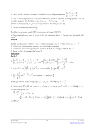  − = −  
3 2 
z z 
z z i 
1. z1 et z2 sont des nombres complexes ; résoudre le système d’équations suivant 1 2 
1 −  
2 
= − 3 2 
. 
2. Dans le plan complexe muni d’un repère orthonormé direct de centre O, d’unité graphique 4 cm, on 
considère les points A et B d’affixes respectives : 3 zA = − + i et 1 3 zB = − + i . 
Donner les écritures de zA et zB sous forme exponentielle. Placer les points A et B. 
3. Calculer module et argument de A 
B 
z 
z 
. 
  
En déduire la nature du triangle ABO et une mesure de l’angle ( OA,OB ) 
. 
4. Déterminer l’affixe du point C tel que ACBO soit un losange. Placer C. Calculer l’aire du triangle ABC 
en cm2. 
Partie B 
π 
− 
i 
Soit f la transformation qui à tout point M d’affixe z associe le point M ’ d’affixe z’ telle que ' 6 
= . 
z e z 
1. Définir cette transformation et donner ses éléments caractéristiques. 
2. Quelles sont, sous forme exponentielle, les affixes de A’, B’ et C’ images par f de A, B et C ? 
3. Quelle est l’aire du triangle A’B’C’ en cm2 ? 
Correction 
Partie A 
1. 
 3 − = − 2 z = − + i 
 z z  z 2 
1 2 ⇔ 1 3 − z 2 = − 2  2 z ⇔ 2 
= − 2 + 2 i 
3 
 
   ⇔  − + 
− 3 = − 2 − 3 + 3 = 2 3 i 
   3 − = − 2  = = − 3 
+ 
z z i z z i z z z i 
1 2 1 2 1 2 1 
1 3 
3 3 
3 
 
. 
2. 
5 
6 3 1 
π  −  
3 2 2 
= − + =  +  = 
zA i i e 
2 2 
i 
  
et 
2 
3 1 3 
π   
1 3 2 2 
= − + =  − +  = 
zB i i e 
2 2 
i 
  
. 
3. 
5 
5 2 
π 
6 
π π π 
 −    
i i 
6 3 6 
= =   = donc module 1 et argument 
2 
3 
2 
2 
i 
z e 
A 
B i 
e e 
z 
e 
π 
π 
. 
6 
  
Le triangle ABO est isocèle en O puisque zA = zB et ( , ) arg 
π 
6 
B 
= = − 
A 
z 
OA OB 
z 
. 
  
4. On doit avoir AC = OB 
, soit 1 3 ( 3 1 ) ( 3 1)( 1 ) zC − zA = zB − ZO ⇔ zC = zA + zB = − − + i + = + − + i . 
L’aire du triangle ABC est : 
× = − − 
z z z z 
B A C O 
1 1 1 
( )( ) ( ) ( ) 
1 
AB OC 
2 2 4 
1 3 3 3 1 1 3 1 1 3 1 1 2 2 2 1, 
= − + + − + − + = − + + − + = × × × = 
i i i i i 
4 4 4 
soit 16 cm2. 
Terminale S 23 F. Laroche 
Nombres Complexes corrigés http://laroche.lycee.free.fr 
 