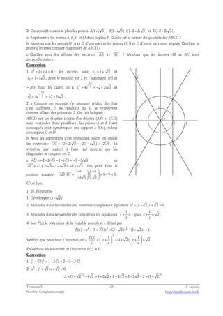 2. On considère dans le plan les points A(1+ i 3) , B(1− i 3) ,C(−2 + 2i 3) et D(−2 − 2i 3) . 
a. Représenter les points A, B, C et D dans le plan P. Quelle est la nature du quadrilatère ABCD ? 
b. Montrer que les points O, A et D d’une part et les points O, B et C d’autre part sont alignés. Quel est le 
point d’intersection des diagonales de ABCD ? 
 
 
c. Quelles sont les affixes des vecteurs AB 
et AC 
? Montrer que les droites AB et AC sont 
perpendiculaires. 
Correction 
1. z2 − 2z + 4 = 0 : les racines sont z1 = 1+ i 3 et 
z2 = 1− i 3 , dont le module est 2 et l’argument π/3 et 
2 
π 
i 
−π/3. Pour les carrés on a 
2 3 
1 4 2 2 3 
= = − + et 
z e i 
2 
i 
π 
− 
2 3 
2 4 2 2 3 
= = − − . 
z e i 
2. a. Comme on pouvait s’y attendre (enfin, des fois 
c’est différent…) les résultats du 1. se retrouvent 
comme affixes des points du 2. On fait la figure : 
ABCD est un trapèze isocèle (les droites (AB) et (CD) 
sont verticales donc parallèles ; les points A et B étant 
conjugués sont symétriques par rapport à (Ox), même 
chose pour C et D. 
b. Avec les arguments c’est immédiat, sinon on utilise 
  
les vecteurs : OC = −2 + 2i 3 = −2(1− i 3) = −2OB 
. La 
symétrie par rapport à l’axe réel montre que les 
diagonales se coupent en O. 
 
c. AD = −2 − 2i 3 −1− i 3 = −3 − 3i 3 
et 
 
AC = −2 + 2i 3 −1− i 3 = −3 + i 3 
. On peut faire le 
produit scalaire : 
3 3 
 −   −  
=     = − =  −    
  
. . 9 9 0 
3 3 3 
AD AC 
. 
C’est bon. 
C 
D 
-2 
A 
B 
2 
i 
1 
O 
1. 26. Polynôme 
1. Développer (1− 2)2 
2. Résoudre dans l'ensemble des nombres complexes l' équation z2 −(1+ 2)z + 2 = 0 . 
1 
3. Résoudre dans l'ensemble des complexes les équations 
z + = 1 
puis 
z 
1 
z 2 
+ = . 
z 
4. Soit P(z) le polynôme de la variable complexe z défini par 
P(z) = z4 −(1+ 2)z3 +(2 + 2)z2 −(1+ 2)z +1 . 
Vérifier que pour tout z non nul, on a 
2 
( ) 1 1 
=  +  − +  +  +     
    
(1 2) 2 P z 
2 
z z 
z z z 
. 
En déduire les solutions de l'équation P(z) = 0. 
Correction 
1. (1− 2)2 = 1− 2 2 + 2 = 3 − 2 2 . 
2. z2 −(1+ 2)z + 2 = 0 : 
Δ = (1+ 2)2 − 4 2 = 1+ 2 2 + 2 − 4 2 = 1− 2 2 + 2 = (1− 2)2 
Terminale S 25 F. Laroche 
Nombres Complexes corrigés http://laroche.lycee.free.fr 
 