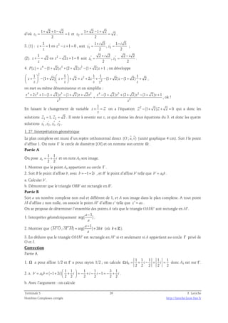 d’où 1 
1 2 1 2 
= = 1 
et 2 
+ + − 
2 
z 
1 2 1 2 
= = . 
2 
+ − + 
2 
z 
3. (1) : 1 2 
1 + 3 1 − 
3 
i i 
+ = ⇔ − + = , soit ' ' 
z 1 z z 1 0 
z 
= = ; 
, 
z z 
1 2 
2 2 
(2): 2 1 
2 + 2 2 − 
2 
i i 
+ = ⇔ − + = soit   
z 2 z 2z 1 0 
z 
= = . 
, 
z z 
1 2 
2 2 
4. P(z) = z4 −(1+ 2)z3 +(2 + 2)z2 −(1+ 2)z +1 ; on développe 
2 
1 1 1 1 1 
 +  − +  +  + = 2 
    
+ + − + − + +     
z (1 2) z 2 z 2z (1 2)z (1 2) 2 
2 
z z z z z 
, 
on met au même dénominateur et on simplifie : 
4 2 3 2 4 3 2 
z + 2z + 1 − (1 + 2)z − (1 + 2)z + 2z z − (1 + 2)z + (2 + 2)z − (1 + 2)z + 
1 
= , ok ! 
2 2 
z z 
En faisant le changement de variable 
1 
+ = on a l’équation Z2 −(1+ 2)Z + 2 = 0 qui a donc les 
z Z 
z 
solutions Z1 = 1, Z2 = 2 . Il reste à revenir sur z, ce qui donne les deux équations du 3. et donc les quatre 
solutions ' '   
z1, z2 , z1, z2 . 
1. 27. Interprétation géométrique 
  
Le plan complexe est muni d’un repère orthonormal direct (O ; u, v) 
(unité graphique 4 cm). Soit I le point 
d’affixe 1. On note Γ le cercle de diamètre [OI] et on nomme son centre Ω . 
Partie A 
1 1 
On pose 
o 2 2 a = + i et on note A0 son image. 
1. Montrer que le point A0 appartient au cercle Γ . 
2. Soit B le point d’affixe b, avec b = −1+ 2i , et B’ le point d’affixe b’ telle que b' = a0b . 
a. Calculer b’. 
b. Démontrer que le triangle OBB’ est rectangle en B’. 
Partie B 
Soit a un nombre complexe non nul et différent de 1, et A son image dans le plan complexe. A tout point 
M d’affixe z non nulle, on associe le point M’ d’affixe z’ telle que z' = az . 
On se propose de déterminer l’ensemble des points A tels que le triangle OMM’ soit rectangle en M'. 
− 
1 
1. Interpréter géométriquement 
arg( a 
) a 
. 
2. Montrer que 
1 
− 
  
( ' ; ' ) = arg( a 
M O M M ) + 
2 k 
a 
π 
(où k∈Z). 
3. En déduire que le triangle OMM’ est rectangle en M’ si et seulement si A appartient au cercle Γ privé de 
O et I. 
Correction 
Partie A 
1. Ω a pour affixe 1/2 et Γ a pour rayon 1/2 ; on calcule 0 
1 1 1 1 1 
2 2 2 2 2 
ΩA = + i − = i = donc A0 est sur Γ. 
= = − +  +  = − + − − = − +   
2. a. 0 
1 1 1 1 3 1 
' ( 1 2 ) 1 
b a b i i i i i 
2 2 2 2 2 2 
  
. 
b. Avec l’argument : on calcule 
Terminale S 26 F. Laroche 
Nombres Complexes corrigés http://laroche.lycee.free.fr 
 