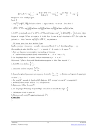 ( ) ' 1 2 3 /2 /2 1 3 (1 3 )(3 ) 
− − + + − + + + π 
b b i i i i i 
  
' , ' arg arg arg arg arg 
= = = = = = 
B O B B i 
0 − ' 3 /2 − /2 3 − 
10 2 
b i i 
. 
On pouvait aussi faire Pythagore. 
Partie B 
a 
− 
1 
  
1. arg( ) ( OA , IA 
) a 
= 
 
puisque le vecteur IA 
 
a pour affixe a − 1 et OA 
a pour affixe a. 
2. 
' 1 1 
− − − − 
z z z az a a 
  
( ' ; ' ) arg( ) 2 arg( ) 2 arg( ) 2 arg( ) 2 
π π π π 
= + = + = + = + 
M O M M k k k k 
0 ' 
− − − 
z az a a 
. 
  
3. OMM’ est rectangle en M’ si (M'O ; M'M) 
, soit lorsque a 
1 
( ) π 
− 
  
arg( ) , (2 ) 
2 
= = ± 
OA IA 
a 
π 
, c‘est-à-dire 
lorsque le triangle OAI est rectangle en A. A doit donc être sur le cercle de diamètre [OI]. On enlève les 
a 
− 
1 
  
points O et I sinon l’écriture arg( ) ( OA , IA 
) a 
= 
n’a pas de sens. 
1. 28. Interp. géom, Am. Nord 06/2008, 5 pts 
  
Le plan complexe est rapporté à un repère orthonormal direct (O ; u, v) 
d’unité graphique : 4 cm. 
u  
On considère le point A d’affixe zA = 2 + i et le cercle ( Γ ) de centre A et de rayon 2 . 
1. Faire une figure qui sera complétée tout au long de l’exercice. 
2. a. Déterminer les affixes des points d’intersection de ( Γ ) et de l’axe ( O ; ) . 
b. On désigne par B et C les points d’affixes respectives 1 zB = et 3 zC = . 
Déterminer l’affixe zD du point D diamétralement opposé au point B sur le cercle ( Γ ). 
3. Soit M le point d’affixe 
3 6 
5 5 
+ i . 
− 
− 
z z 
z z 
a. Calculer le nombre complexe D M 
B M 
. 
− 
− 
z z 
z z 
b. Interpréter géométriquement un argument du nombre D M 
B M 
; en déduire que le point M appartient 
au cercle ( Γ ). 
4. On note ( Γ′ ) le cercle de diamètre [AB]. La droite (BM) recoupe le cercle ( Γ′ ) en un point N. 
a. Montrer que les droites (DM) et (AN) sont parallèles. 
b. Déterminer l’affixe du point N. 
π 
5. On désigne par M’ l’image du point M par la rotation de centre B et d’angle 
− . 
2 
a. Déterminer l’affixe du point M’. 
b. Montrer que le point M’ appartient au cercle ( Γ′ ). 
Correction 
1. 
Terminale S 27 F. Laroche 
Nombres Complexes corrigés http://laroche.lycee.free.fr 
 