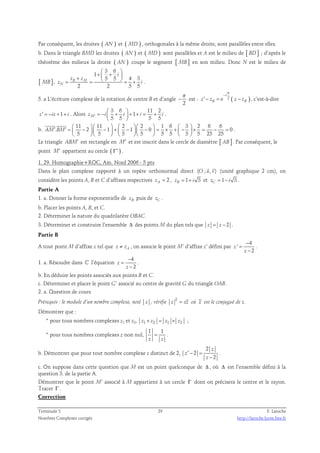 Par conséquent, les droites ( AN ) et ( MD ) , orthogonales à la même droite, sont parallèles entre elles. 
b. Dans le triangle BMD les droites ( AN ) et ( MD ) sont parallèles et A est le milieu de [ BD] ; d’après le 
théorème des milieux la droite ( AN ) coupe le segment [ MB ] en son milieu. Donc N est le milieu de 
[ MB ], 
3 6 
1 
+  +   i 
z + z 
5 5  4 3 
= B M 
=   = + . 
z i 
2 2 5 5 
N 
5. a L’écriture complexe de la rotation de centre B et d’angle 
π 
− 
π 
− est : e 2 ( ) 
2 
i 
′ − = − , c’est-à-dire 
z zB z zB 
z′ = −iz +1+ i . Alors 
3 6 11 2 
1 
  
= −  +  + + = + 
M 5 5 5 5 z ′ i i i i 
  
. 
b. 
11 11 2 2 1 6 3 2 6 6 
  
′ ′ =  −   −  +  −   −  = × +  −  × = − =           
. 2 1 1 0 0 
5 5 5 5 5 5 5 5 25 25 
AM BM 
          
. 
Le triangle ABM′ est rectangle en M′ et est inscrit dans le cercle de diamètre [ AB ] . Par conséquent, le 
point M′ appartient au cercle ( Γ′ ) . 
1. 29. Homographie+ROC, Am. Nord 2006 - 5 pts 
  
Dans le plan complexe rapporté à un repère orthonormal direct (O ; u, v) 
(unité graphique 2 cm), on 
considère les points A, B et C d’affixes respectives 2 zA = , 1 3 zB = + i et 1 3 zC = − i . 
Partie A 
1. a. Donner la forme exponentielle de zB puis de zC . 
b. Placer les points A, B, et C. 
2. Déterminer la nature du quadrilatère OBAC. 
3. Déterminer et construire l’ensemble Δ des points M du plan tels que z = z − 2 . 
Partie B 
A tout point M d’affixe z tel que z ≠ zA , on associe le point M’ d’affixe z’ défini par 
4 
' 
2 
z 
− 
z 
= 
− 
. 
1. a. Résoudre dans ℂ l’équation 
4 
2 
z 
− 
z 
= 
− 
. 
b. En déduire les points associés aux points B et C. 
c. Déterminer et placer le point G’ associé au centre de gravité G du triangle OAB. 
2. a. Question de cours 
Prérequis : le module d’un nombre complexe, noté z , vérifie 
2 
z = zz où z est le conjugué de z. 
Démontrer que : 
* pour tous nombres complexes z1 et z2, z1 × z2 = z1 × z2 ; 
* pour tous nombres complexes z non nul, 
1 1 
z z 
= . 
b. Démontrer que pour tout nombre complexe z distinct de 2, 
2 
′ − = 
2 
z 
2 
z 
z 
− 
. 
c. On suppose dans cette question que M est un point quelconque de Δ , où Δ est l’ensemble défini à la 
question 3. de la partie A. 
Démontrer que le point M’ associé à M appartient à un cercle Γ dont on précisera le centre et le rayon. 
Tracer Γ . 
Correction 
Terminale S 29 F. Laroche 
Nombres Complexes corrigés http://laroche.lycee.free.fr 
 