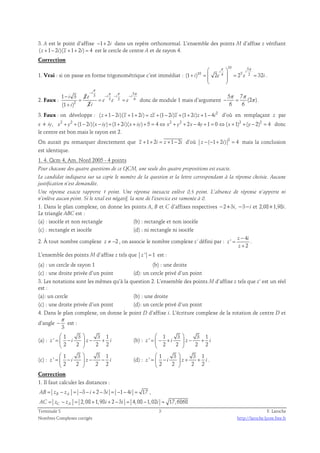 3. A est le point d’affixe −1+ 2i dans un repère orthonormal. L’ensemble des points M d’affixe z vérifiant 
( z +1− 2i)( z +1+ 2i) = 4 est le cercle de centre A et de rayon 4. 
Correction 
1. Vrai : si on passe en forme trigonométrique c’est immédiat : 
10 5 
 π  π 
i i 
(1 + )10 =  2 4  = 25 2 = 
32 
i e e i 
  
  
. 
2. Faux : 
π 
− π π π 
3 5 
− − − − 
i e i i i 
3 2 6 
1 3 2 
(1 ) 2 
2 
i 
= = = 
e e e 
i i 
+ 
donc de module 1 mais d’argument 
5 7 
π π 
(2 ) 
− = π . 
6 6 
3. Faux : on développe : ( z +1− 2i)( z +1+ 2i) = zz +(1− 2i)z +(1+ 2i)z +1− 4i2 d’où en remplaçant z par 
x + iy, x2 + y2 +(1− 2i)(x − iy)+(1+ 2i)(x + iy)+ 5 = 4⇔ x2 + y2 + 2x − 4y +1 = 0 ⇔(x +1)2 +(y − 2)2 = 4 donc 
le centre est bon mais le rayon est 2. 
On aurait pu remarquer directement que z +1+ 2i = z +1− 2i d’où −(−1+ 2i) 2 z = 4 mais la conclusion 
est identique. 
1. 4. Qcm 4, Am. Nord 2005 - 4 points 
Pour chacune des quatre questions de ce QCM, une seule des quatre propositions est exacte. 
Le candidat indiquera sur sa copie le numéro de la question et la lettre correspondant à la réponse choisie. Aucune 
justification n’est demandée. 
Une réponse exacte rapporte 1 point. Une réponse inexacte enlève 0,5 point. L’absence de réponse n’apporte ni 
n’enlève aucun point. Si le total est négatif, la note de l’exercice est ramenée à 0. 
1. Dans le plan complexe, on donne les points A, B et C d’affixes respectives −2+3i, −3−i et 2,08+1,98i. 
Le triangle ABC est : 
(a) : isocèle et non rectangle (b) : rectangle et non isocèle 
(c) : rectangle et isocèle (d) : ni rectangle ni isocèle 
4 
2. À tout nombre complexe z ≠ −2 , on associe le nombre complexe z’ défini par : 
' 
− 
z i 
2 
z 
z 
= 
+ 
. 
L’ensemble des points M d’affixe z tels que z ' = 1 est : 
(a) : un cercle de rayon 1 (b) : une droite 
(c) : une droite privée d’un point (d): un cercle privé d’un point 
3. Les notations sont les mêmes qu’à la question 2. L’ensemble des points M d’affixe z tels que z’ est un réel 
est : 
(a): un cercle (b) : une droite 
(c) : une droite privée d’un point (d): un cercle privé d’un point 
4. Dans le plan complexe, on donne le point D d’affixe i. L’écriture complexe de la rotation de centre D et 
π 
d’angle 
− est : 
3 
(a) : 
  
=  −  − + 
  
1 3 3 1 
' 
z i z i 
2 2 2 2 
(b) : 
  
=  − +  − + 
  
1 3 3 1 
' 
z i z i 
2 2 2 2 
(c) : 
  
=  −  − − 
  
1 3 3 1 
' 
z i z i 
2 2 2 2 
(d) : 
  
=  −  + + 
  
1 3 3 1 
' 
z i z i 
2 2 2 2 
. 
Correction 
1. Il faut calculer les distances : 
3 2 3 1 4 17 AB = zB − zA = − − i + − i = − − i = , 
2,08 1,98 2 3 4,08 1,02 17,6868 AC = zC − zA = + i + − i = − i = 
Terminale S 3 F. Laroche 
Nombres Complexes corrigés http://laroche.lycee.free.fr 
 