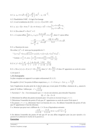 π   
A. 1. a. 3 1 3 
1 3 2 2 
= + =  +  = 
zB i i e 
2 2 
i 
  
π 
− 
i 
; 2 3 
= . 
zC e 
A. 2. Quadrilatère OABC : il s’agit d’un losange. 
A. 3. Δ est la médiatrice de [OA] : z = z − 2 ⇔OM = AM. 
 = + = 
z i z 
B. 1. a. ( ) 2 ( )2 1 
= − =  
z i z 
2 
1 3 
2 4 2 4 0 1 3 
1 3 
B 
C 
− = − ⇔ − + = ⇔ − = − ⇔  
z z z z z 
. 
B. 1. b. On a donc B’ = B et C’ = C. 
1 ( ) 2 + 1 + 
B. 1. c. G a pour affixe i 
3 3 
+ + = = + , donc G’ a pour affixe 
0 1 
z z i 
3 3 3 A B 
4 12 12( 3 3 ) 
3 3 
− − − − − 
= = = + 
− + + 
3 3 3 9 3 
1 + − 
2 
3 
i 
i 
i 
i 
. 
B. 2. a. Question de cours 
On utilise 2 
z = zz ainsi que les propriétés de z . 
* 2 ( ) ( ) 2 2 
z1 × z2 = z1 z2 z1 z2 = z1 z2 z1 z2 = z1 z1 × z2 z2 = z1 × z2 ; 
* Comme 
1 
z 1 
× = , on a : 
z 
1 1 1 1 
z 1 z 1 
× = ⇔ × = ⇔ = . 
z z z z 
B. 2. b. 
4 4 2 4 2 2 
− − − + − 
′ − = − = = = 
2 2 
z z z 
2 2 2 2 
z 
− − − − 
z z z z 
. 
B. 2. c. On a z = z − 2 et 
2 
′ − = 
2 
z 
2 
z 
z 
− 
donc 
2 
z 
′ − 2 = = 2 
donc M’ appartient au cercle de centre 
z 
z 
A, de rayon 2. 
1. 30. Homographie 
  
Le plan complexe est rapporté à un repère orthonormal (O ; u, v) 
. 
On appelle A, B et C les points d’affixes respectives zA = – 1 + 3i et zB = – 2 et 
3 3 
z 
− 
= − . 
C 2 
i 
Soit f l’application du plan privé de A dans le plan qui, à tout point M d’affixe z distincte de zA, associe le 
+ 
2 
point M’ d’affixe z’ définie par : 
' 
1 3 
z 
z 
+ − 
z i 
= 
. 
1. Factoriser z² – 3iz – 2 en remarquant que z = i en est une solution, puis résoudre l’équation 
(E) : z² – 3iz – 2 = 0 
2. Déterminer les affixes des points invariants par f. (Un point est invariant lorsque z = z’ ) 
3. Déterminer l’ensemble des points M tels que M ’ appartienne au cercle de centre O de rayon 1. 
4. En posant z = x + iy, déterminer Im(z’) en fonction de x et y. En déduire l’ensemble des points M tels 
que M’ appartienne à l’axe des abscisses. 
5. a. Montrer que pour tout z différent de –1 + 3i on a l’équivalence suivante : 
2 2 5 
( )( ) 
+ + 
z z 
= − ⇔ − − = 
z z z z 
1 3 1 3 C C 2 
+ − + + 
z i z i 
. 
b. En déduire l’ensemble des points M tels que M’ ait une affixe imaginaire pure (on peut répondre à la 
question b en admettant le résultat de la question a). 
Correction 
Terminale S 30 F. Laroche 
Nombres Complexes corrigés http://laroche.lycee.free.fr 
 