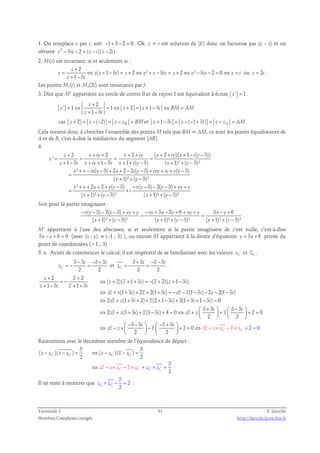 1. On remplace z par i, soit −1+ 3 − 2 = 0 . Ok. z = i est solution de (E) donc on factorise par (z – i) et on 
obtient z2 − 3iz − 2 = (z − i)( z − 2i) . 
2. M(z) est invariant, si et seulement si : 
2 
( 1 3 ) 2 ² 3 2 ² 3 2 0 ou 2 
+ 
= ⇔ + − = + ⇔ + − = + ⇔ − − = ⇔ = = 
z z z i z z z iz z z iz z i z i 
1 3 
z 
+ − 
z i 
. 
Les points M1(i) et M2(2i) sont invariants par f. 
3. Dire que M’ appartient au cercle de centre 0 et de rayon 1 est équivalent à écrire z ' = 1. 
2 
z 
+ 
' 1 1 2 1 3 
= ⇔ = ⇔ + = + − ⇔ = 
z z z i BM AM 
1 3 
+ − 
z i 
car 2 ( 2) z + = z − − = z − zB = BMet 1 3 ( 1 3 ) z + − i = z − − + i = z − zA = AM. 
Cela revient donc à chercher l’ensemble des points M tels que BM = AM, ce sont les points équidistants de 
A et de B, c'est-à-dire la médiatrice du segment [AB]. 
4. 
2 2 2 ( 2 )( 1 ( 3)) 
' 
+ + + + + + + + − − 
z x iy x iy x iy x i y 
= = = = 
1 3 1 3 1 ( 3) ( 1)² ( 3)² 
+ − + + − + + − + + − 
z i x iy i x i y x y 
² + − ( − 3) + 2 + 2 − 2 ( − 3) + + + ( − 
3) 
x x ix y x i y ixy iy y y 
( + 1)² + ( − 
3)² 
x y 
² 2 2 ( 3) ( 3) 2( 3) 
( 1)² ( 3)² ( 1)² ( 3)² 
z 
+ + + + − − − − − + + 
x x x y y x y y xy y 
i 
= + 
+ + − + + − 
x y x y 
= 
Soit pour la partie imaginaire : 
( 3) 2( 3) 3 2 6 3 6 
( 1)² ( 3)² ( 1)² ( 3)² ( 1)² ( 3)² 
− − − − + + − + − + + + − + 
x y y xy y xy x y xy y x y 
= = 
+ + − + + − + + − 
x y x y x y 
. 
M’ appartient à l’axe des abscisses, si et seulement si la partie imaginaire de z’est nulle, c'est-à-dire 
3x − y + 6 = 0 (avec (x ; y) ≠ (–1 ; 3) ), ou encore M appartient à la droite d’équation y = 3x + 6 privée du 
point de coordonnées (−1 ; 3). 
5. a. Avant de commencer le calcul, il est impératif de se familiariser avec les valeurs zC et zC . 
3 − 3 − 3 + 
3 
i i 
z 
= − = et 
C 2 2 
3 + 3 − 3 − 
3 
i i 
z 
= − = . 
C 2 2 
2 2 
( 2)( 1 3 ) ( 2)( 1 3 ) 
+ + 
z z 
= − ⇔ + + + = − + + − 
1 3 1 3 
z z i z z i 
(1 3 ) 2 2(1 3 ) (1 3 ) 2 2(1 3 ) 
⇔ + + + + + = − − − − − − 
⇔ + + + + + − + + + − = 
zz z i z i zz z i z i 
zz z i z i i i 
2 (1 3 2) (2 1 3 ) 2(1 3 1 3 ) 0 
3 3 3 3 
⇔ + + + − + = ⇔ +  + i  +  − i 
     + = 
2 (3 3 ) (3 3 ) 4 0 2 0 
zz z i z i zz z z 
2 2 
3 3 
+ − + + 
z i z i 
⇔ − × 
zz z 
    
 − − 
  − +    −   + = ⇔ − × − × 
3 3 
2 
2 0 2 0. 
i i 
z zz z z z z 
2 C C 
  
 
+ 
 
= 
Raisonnons avec le deuxième membre de l’équivalence de départ : 
5 5 
( )( ) ( )( ) 
5 
2 
− − = ⇔ − − = 
z z z z z 
z 
z 
z 
2 2 C C C C 
⇔ + = 
− × z − × × 
zz z C z 
z C z 
C z 
C 
Il ne reste à montrer que 
5 
z × C z − = 2 
: 
C 2 Terminale S 31 F. Laroche 
Nombres Complexes corrigés http://laroche.lycee.free.fr 
 