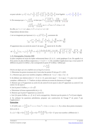on peut calculer 
2 2 
        × = =   −  +    =  +  =         
2 3 3 9 9 9 
2 2 4 4 2 zC zC zC 
d’où l’égalité : 
5 5 
z × − = − = 2 
. 
C z C 2 
2 2 9 
b. On remarque que 
2 
' 
+ 
1 3 
z 
z 
+ − 
z i 
= 
et donc que 
2 2 2 
' 
 z +  + = = z = z 
+    + −  + − + + 
1 3 1 3 1 3 
z 
z i z i z i 
. 
2 2 
' ' ' ' 0 ' 0 
+ + 
z z 
= − ⇔ = − ⇔ + = ⇔ = 
1 3 1 3 
z z z z x 
+ − + + 
z i z i 
. 
En effet, si z’ = x’ + iy’, alors z '+ z ' = x'+ iy'+ x'− iy' = 2x' 
L’équivalence devient donc : 
5 
z’ est un imaginaire pur équivaut à 
C C 2 z − z z − z = , autrement dit 
( )( ) 
2 5 5 5 5 
z → × z → = ⇔ z → = ⇔ z → = ⇔CM= . 
CM CM 2 CM 2 CM 2 2 
M appartient donc au cercle de centre C de rayon 
5 
2 
(privé de A). En effet 
2 2 3 3 3 3 2 6 1 3 1 3 1 9 5 
− − + + − − − = = − = − i + − = i i = i 
=  −  +  −      = + = 
1 3 . 
AC z→ z z i 
C A 2 2 2 2 2 4 4 2 
AC 
    
1. 31. Homographie, Polynésie 2006 
  
Le plan complexe est muni du repère orthonormal direct (O ; u, v) 
; unité graphique 2 cm. On appelle A et 
B les points du plan d’affixes respectives a = 1 et b = −1. On considère l’application f qui, à tout point M 
différent du point B, d’affixe z, fait correspondre le point M’ d’affixe z’ définie par 
− 
′ = 
+ 
1 
1 
z 
z 
z 
. 
On fera une figure qui sera complétée tout au long de cet exercice. 
1. Déterminer les points invariants de f c’est-à-dire les points M tels que M = f(M). 
2. a. Montrer que, pour tout nombre complexe z différent de −1, ( z′ − 1 )( z + 1 ) = −2 . 
b. En déduire une relation entre z′ − 1 et z + 1 , puis entre arg (z’ − 1) et arg (z + 1), pour tout nombre 
complexe z différent de −1. Traduire ces deux relations en termes de distances et d’angles. 
3. Montrer que si M appartient au cercle (C) de centre B et de rayon 2, alors M’ appartient au cercle (C’) de 
centre A et de rayon 1. 
4. Soit le point P d’affixe p = −2 + i 3 . 
a. Déterminer la forme exponentielle de (p +1). 
b. Montrer que le point P appartient au cercle (C). 
c. Soit Q le point d’affixe q = −p où p est le conjugué de p. Montrer que les points A, P’ et Q sont alignés. 
d. En utilisant les questions précédentes, proposer une construction de l’image P’ du point P par 
l’application f . 
Correction 
− 
1 
1. M=f(M), soit z = ⇔ z 2 + z = z − 1 ⇔ z 2 = − 1 ⇔ z = + i ou 
z = − 
i 
1 
z 
z 
+ 
. Il y a donc deux points invariants : 
(0;1) et (0;-1) 
2. a. ( )( ) ( ) ( ) 1 1 1 
′  − + = z −  − − − + = z z 
−   + = −  +  + 
1 1 1 1 1 2 
z z z z 
1 1 
z z 
pour tout nombre z différent de -1. 
Terminale S 32 F. Laroche 
Nombres Complexes corrigés http://laroche.lycee.free.fr 
 