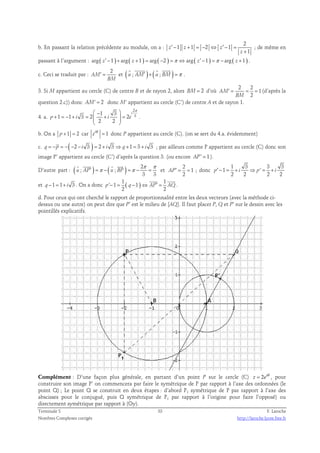 b. En passant la relation précédente au module, on a : 
2 
′ − + = − ⇔ ′ − = 
1 1 2 1 
1 
z z z 
z 
+ 
; de même en 
passant à l’argument : arg ( z′ −1 ) + arg ( z +1 ) = arg ( −2 ) =π ⇔ arg ( z′ −1 ) =π − arg ( z +1 ) . 
c. Ceci se traduit par : 2 
AM 
    
′ = et ( u ; AM′ )+ ( u ; BM) =π 
BM 
. 
3. Si M appartient au cercle (C) de centre B et de rayon 2, alors BM= 2 d’où 
2 2 
′ = = = (d’après la 
1 
2 
AM 
BM 
question 2.c)) donc AM' = 2 donc M’ appartient au cercle (C’) de centre A et de rayon 1. 
4. a. 
2 
3 1 3 
 −  π 
1 1 3 2 2 
+ = − + =  +  = 
p i i e 
2 2 
i 
  
. 
b. On a p +1 = 2 car i 1 eθ = donc P appartient au cercle (C). (on se sert du 4.a. évidemment) 
c. q = −p = −( −2 − i 3 ) = 2 + i 3 ⇒ q+1 = 3 + i 3 ; par ailleurs comme P appartient au cercle (C) donc son 
image P’ appartient au cercle (C’) d’après la question 3. (ou encore AP' = 1). 
    
D’autre part : ( ) ( ) 2 
′ =π − =π − = 
; ; 
π π 
3 3 
u AP u BP 
et 
2 
AP′ = = 1 
; donc 
2 
1 3 3 3 
p′ − 1 = + i ⇒ p ' 
= + i 
2 2 2 2 
  
et q−1 = 1+ i 3 . On a donc ( ) 1 1 
p ' − 1 = q − 1 
⇔ AP′ = AQ 
2 2 
. 
d. Pour ceux qui ont cherché le rapport de proportionnalité entre les deux vecteurs (avec la méthode ci-dessus 
ou une autre) on peut dire que P’ est le milieu de [AQ]. Il faut placer P, Q et P’ sur le dessin avec les 
pointillés explicatifs. 
z e= θ , pour 
Complément : D’une façon plus générale, en partant d’un point P sur le cercle (C) 2 i 
construire son image P’ on commencera par faire le symétrique de P par rapport à l’axe des ordonnées (le 
point Q) ; Le point Q se construit en deux étapes : d’abord P1 symétrique de P par rapport à l’axe des 
abscisses pour le conjugué, puis Q symétrique de P1 par rapport à l’origine pour faire l’opposé) ou 
directement symétrique par rapport à (Oy). 
Terminale S 33 F. Laroche 
Nombres Complexes corrigés http://laroche.lycee.free.fr 
 