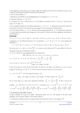 b. On suppose que deux points ont la même image par f. Démontrer qu’ils sont confondus ou que l’un est 
l’image de l’autre par une symétrie centrale que l’on précisera. 
2. Soit I le point d’affixe −3. 
a. Démontrer que OMIM’ est un parallélogramme si et seulement si z2 − 3z + 3 = 0 . 
b. Résoudre l’équation z2 − 3z + 3 = 0 . 
3. a. Exprimer ( z '+ 4 ) en fonction de ( z − 2 ) . En déduire une relation entre z '+ 4 et z − 2 puis entre 
arg( z '+ 4) et arg( z − 2) . 
b. On considère les points J et K d’affixes respectives 2 z J = et 4 zK = − . Démontrer que tous les points M 
du cercle (C) de centre J et de rayon 2 ont leur image M’ sur un cercle que l’on déterminera. 
c. Soit E le point d’affixe 4 3 zE = − − i . Donner la forme trigonométrique de 4 zE + et démontrer à l’aide du 
3. a. qu’il existe deux points dont l’image par f est le point E. Préciser sous forme algébrique les affixes de 
ces deux points. 
Correction 
1. a. 2 
1 ' (1 ) 4(1 ) 2 4 4 4 2 zA = − i→ zA = − i − − i = − i − + i = − + i et 3 ' 9 6 1 12 4 4 2 zB = + i→ zB = + i − − − i = − + i . 
b. appelons u et v les affixes des points U et V en question : u' = u2 − 4u et v ' = v2 − 4v ; leurs images sont 
identiques si 
u' = v '⇔ u2 − 4u = v2 − 4v⇔ u2 − v2 − 4u+ 4v = 0⇔(u− v)(u+ v)− 4(u− v) = 0 ⇔(u− v)(u+ v − 4) = 0 . 
+ 
u v 
+ = ⇔ = , et dans ce cas le milieu de [UV] a pour affixe 2 et l’un est 
On a donc soit u = v , soit 4 2 
2 
u v 
l’image de l’autre par la symétrie de centre 2. 
2. a. I(−3). OMIM’ est un parallélogramme si et seulement si 
  
OM = M' I ⇔ z − 0 = −3 − z '⇔ z '+ z + 3 = 0⇔ z2 − 3z + 3 = 0 
. 
b. z2 − 3z + 3 = 0 : Δ = 9 −12 = −3 = 3i2 d’où 1 
3 3 
2 2 
z = + i , 2 
3 3 
2 2 
z = − i . 
3. a. ( ) 
2 
 + = − 
2 2 ' 4 2 
' 4 4 4 ( 2) 
z z 
arg( ' 4) 2 arg( 2) 2 
+ = − + = − ⇒  
z z z z 
z z kπ 
+ = − +  
. 
b. Soit M un point du cercle (C) de centre J(2) et de rayon 2, son affixe z est telle que z − 2 = 2 , et son 
image M’ est telle que z '+ 4 = 22 = 4 d’où M’ est sur le cercle de centre K(−4), de rayon 4. 
π 
− 
i 
c. 4 3 3 2 
+ = − = ; si E est l’image d’un point z, on a 
zE i e 
π π 
+ = − + π ⇔ − = − + π ⇔ − = − − π . 
arg( 4) 2 arg( 2) 2 2 arg( 2) 2 arg( 2) 
E 2 4 z z k z k z k 
Sur le cercle trigo il y a donc deux arguments possibles, 
π 
− et 
4 
3 
π π 
− +π = . Il reste à trouver les 
4 4 
modules : 2 4 3 3 2 2 3 zE + − i = = z − ⇒ z − = . Conclusion on a 
3 
i 
π 
π 
− 
i 
− 2 = 3 4 
ou 2 3 4 
z e 
− = , soit 
z e 
3 
4 2 2 4 3 2 3 2 
i 
π   − 
2 3 2 3 
= + = +  − +  = + 
z e i i 
2 2 2 2 
  
π 
−   + 
i 
2 2 4 3 2 3 2 
ou 4 2 3 2 3 
= + = +  −  = − 
z e i i 
2 2 2 2 
  
. 
1. 34. Similitude, Liban 2006 - 5 points 
  
Le plan complexe est muni d’un repère orthonormé direct (O ; u, v) 
. On prendra 2 cm pour unité 
graphique. Soit A le point d’affixe i et B le point d’affixe 2. 
1. a. Déterminer l’affixe du point B1 image de B par l’homothétie de centre A et de rapport 2 . 
Terminale S 35 F. Laroche 
Nombres Complexes corrigés http://laroche.lycee.free.fr 
 