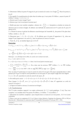 b. Déterminer l’affixe du point B’ image de B1 par la rotation de centre A et d’angle 
π 
. Placer les points A, 
4 
B et B’. 
2. On appelle f la transformation du plan dans lui-même qui, à tout point M d’affixe z, associe le point M’ 
d’affixe z’ tel que z’ = (1 + i) z + 1. 
a. Montrer que B a pour image B’ par f . 
b. Montrer que A est le seul point invariant par f. 
z ' − 
c. Établir que pour tout nombre complexe z distinct de i, 
z 
i 
− 
i z 
= − 
. Interpréter ce résultat en termes de 
distances puis en termes d’angles. En déduire une méthode de construction de M’ à partir de M, pour M 
distinct de A. 
3. a. Donner la nature et préciser les éléments caractéristiques de l’ensemble Σ1 des points M du plan dont 
l’affixe z vérifie z − 2 = 2 . 
b. Démontrer que z’ − 3 − 2i = (1 + i)(z − 2). En déduire que si le point M appartient à Σ1 , alors son 
image M’ par f appartient à un cercle Σ2 , dont on précisera le centre et le rayon. 
c. Tracer Σ1 et Σ2 sur lamême figure que A, B et B’. 
Correction 
1. a. ( , 2) ( ) ( ) 1 ( ) : '/ ' 2 ' 2 2 2 h A z → z z − zA = z − zA ⇔ z − i = z − i z⇒ zB = − i + i . 
π π π 
i i i 
b. 4 ( ) 4 ( ) 4 ( ) 
π → − = − ⇔ = − + ⇒ − =  − + −  , soit 
( , / 4) : ' ''/ '' ' '' ' ' 2 2 
r A z z z zA e z zA z e z i i zB i e i i i 
2 
' ( ) ( ) ( ) ( ) 
z = 1 + 2 2 − + = 1 + 2 − + = 3 + 2 
. 
B i i i i i i i 2   Remarque : si on développe dès le début, les calculs sont vraiment très laids… 
2. a. z ' = ( 1+ i ) 2 +1 = 3 + 2i . 
b. z = ( 1+ i ) z +1⇔ iz +1 = 0⇔ z = i donc A est le seul point invariant par f. 
c. 
z ' z z iz 1 z i ( z i ) 
i 
− + + − − 
= = = − 
− − − 
i z i z i z 
 
. On a donc avec les vecteurs MM' 
 
d’affixe z '− z et MA 
d’affixe 
i − z : 
' 
π 
  
= − = ⇔ = et arg ( , ' ) arg ( ) [ 2 ] 
1 ' MM 
i MM MA 
MA 
= − = − π 
2 
MA MM i 
. 
Pour un point M quelconque on trace le cercle de centre M, de rayon MA puis la perpendiculaire à (MA) 
passant par M qui va couper le cercle précédent en un seul point M’ pour lequel l’angle droit sera négatif. 
3. a. z − 2 = 2 caractérise le cercle de centre B, de rayon 2 . 
b. On vérifie par le calcul : z '− 3 − 2i = ( 1+ i ) z +1− 3 − 2i = ( 1+ i ) z − 2 − 2i = ( 1+ i ) ( z − 2 ) . 
Donc lorsque z − 2 = 2 , on a z ' − zB ' = 1 + i z − 2 = 2 × 2 = 2 donc M’ appartient au cercle de 
centre B’, de rayon 2. 
c. La figure est laissée au lecteur, le correcteur est fatigué… 
1. 35. Transformations 
  
Soit P le plan complexe rapporté à un repère orthonormé (O ; i , j ) 
(unité graphique : 2 cm). Pour tout 
complexe z on considère dans P les points M d’affixe z, N d’affixe 2 z et Q d’affixe 3 z . 
1. Déterminer les nombres complexes z pour lesquels deux au moins de ces trois points , M, N et Q sont 
confondus. 
2. Dans ce qui suit on supposera M, N et Q deux à deux distincts. Exprimer les distances MN et MQ en 
fonction de z. Déterminer et construire dans P l’ensemble E des points M tels que MN = MQ. 
Terminale S 36 F. Laroche 
Nombres Complexes corrigés http://laroche.lycee.free.fr 
 