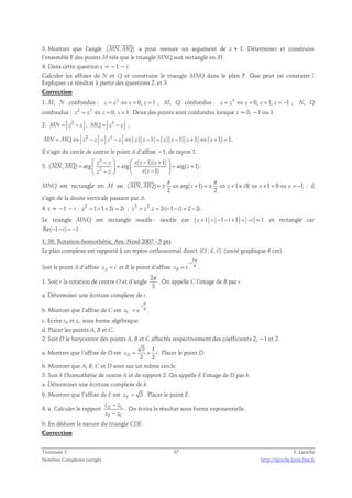 3. Montrer que l’angle (MN,MQ) 
a pour mesure un argument de z + 1. Déterminer et construire 
l’ensemble F des points M tels que le triangle MNQ soit rectangle en M. 
4. Dans cette question z = −1 − i. 
Calculer les affixes de N et Q et construire le triangle MNQ dans le plan P. Que peut on constater ? 
Expliquer ce résultat à partir des questions 2. et 3. 
Correction 
1. M, N confondus : z = z2 ⇔ z = 0, z = 1 ; M, Q confondus : z = z3 ⇔ z = 0, z = 1, z = −1 ; N, Q 
confondus : z2 = z3 ⇔ z = 0, z = 1. Deux des points sont confondus lorsque z = 0, −1 ou 1. 
2. 2 MN = z − z , 3 MQ = z − z ; 
MN = MQ⇔ z2 − z = z3 − z ⇔ z z −1 = z z −1 z +1 ⇔ z +1 = 1 . 
Il s’agit du cercle de centre le point A d’affixe −1, de rayon 1. 
3. 
3 
2 
 −   − +  
( 1)( 1) 
z z z z z 
  
( , ) arg arg arg( 1) 
=   =   = +  −   −  
MN MQ z 
( 1) 
z z z z 
. 
π π 
  
ℝ : il 
MNQ est rectangle en M ssi ( , ) = ± ⇔ arg( + 1) = ± ⇔ + 1 ∈ ⇔ + 1 = 0 ⇔ = − 
1 
MN MQ z z i x x 
2 2 
s’agit de la droite verticale passant par A. 
4. z = −1 − i : z2 = 1−1+ 2i = 2i ; z3 = z2 .z = 2i(−1− i) = 2 − 2i . 
Le triangle MNQ est rectangle isocèle : isocèle car z +1 = −1− i +1 = −i = 1 et rectangle car 
Re(−1− i) = −1 . 
1. 36. Rotation-homothétie, Am. Nord 2007 - 5 pts 
  
Le plan complexe est rapporté à un repère orthonormal direct (O ; u, v) 
(unité graphique 4 cm). 
Soit le point A d’affixe zA = i et B le point d’affixe 
5 
6 
i 
− 
= . 
zB e 
π 
1. Soit r la rotation de centre O et d’angle 
2 
3 
π 
. On appelle C l’image de B par r. 
a. Déterminer une écriture complexe de r. 
π 
− 
i 
b. Montrer que l’affixe de C est 6 
= . 
zC e 
c. Ecrire zB et zC sous forme algébrique. 
d. Placer les points A, B et C. 
2. Soit D le barycentre des points A, B et C affectés respectivement des coefficients 2, −1 et 2. 
a. Montrer que l’affixe de D est 3 1 
2 2 zD = + i . Placer le point D. 
b. Montrer que A, B, C et D sont sur un même cercle. 
3. Soit h l’homothétie de centre A et de rapport 2. On appelle E l’image de D par h. 
a. Déterminer une écriture complexe de h. 
b. Montrer que l’affixe de E est 3 zE = . Placer le point E. 
4. a. Calculer le rapport D C 
− 
− 
z z 
z z 
E C 
. On écrira le résultat sous forme exponentielle. 
b. En déduire la nature du triangle CDE. 
Correction 
Terminale S 37 F. Laroche 
Nombres Complexes corrigés http://laroche.lycee.free.fr 
 