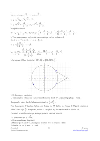 1. a. zA = i ; 
5 
6 
i 
− 
= . 
zB e 
π 
2 
i 
π 
: ' 3 
→ = . 
r z z e z 
b. 
2 2 5 
3 3 6 6 
π π π π 
− − 
i i i i 
= = = . 
zC e zB e e e 
c. 
5 
π 
3 1 
6 π 
− 
− 
3 1 
= = − − ; 6 zB e i 
2 2 
i 
= = − . 
zC e i 
2 2 
i 
d. Figure ci-dessous. 
    
1 1 3 1 1 3 3 3 3 1 
2. a. ( 2 2 ) 2 3 
= − + =  + + + −  =  +  = + 
2 1 2 3 2 2 3 2 2 2 2 zD zA zB zC i i i i i 
− +     
. 
b. Tous ces points sont sur le cercle trigonométrique car leur module est 1. 
3. a. h : z → z '/ z '− i = 2( z − i )⇔ z ' = 2z − i . 
b. 
  
3 1 
2 3 
=  +  − = 
2 2 zE i i 
  
. 
4. a. 
3 1 3 1 
2 2 2 2 2 2 3 1 3 
( ) 3 
− + − + − π 
i i i i z z i 
= = = = + = 
i e 
3 1 3 4 2 2 3 
− + 
z z i 
− + 
2 2 
i 
D C 
E C 
i 
. 
  
b. Le triangle CDE est équilatéral : CD = CE et ( , ) 
π 
= 
3 
CE CD 
. 
1. 37. Rotation et translation 
  
Le plan complexe est rapporté à un repère orthonormal direct (O ; u, v) 
(unité graphique : 4 cm). 
On donne les points A et B d’affixes respectives 1 et 1 3 
− i . 
2 2 
Pour chaque point M du plan, d’affixe z, on désigne par M1 d’affixe z1 , l’image de M par la rotation de 
centre O et d’angle 
π 
, puis par M’, d’affixe z’, l’image de M1 par la translation de vecteur −u 
3 
 
. 
On note T la transformation qui, à chaque point M, associe le point M’. 
π 
i 
1. a. Démontrer que ' = 3 − 
1 
z e z 
b. Déterminer l’image du point B. 
c. Montrer que T admet un unique point invariant dont on précisera l’affixe. 
2. On pose z = x + iy, avec x et y réels. 
Terminale S 38 F. Laroche 
Nombres Complexes corrigés http://laroche.lycee.free.fr 
 