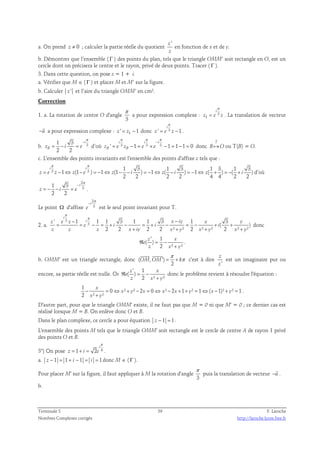 a. On prend z ≠ 0 ; calculer la partie réelle du quotient 
z ' 
z 
en fonction de x et de y. 
b. Démontrer que l’ensemble ( Γ ) des points du plan, tels que le triangle OMM’ soit rectangle en O, est un 
cercle dont on précisera le centre et le rayon, privé de deux points. Tracer ( Γ ). 
3. Dans cette question, on pose z = 1 + i. 
a. Vérifier que M ∈ ( Γ ) et placer M et M’ sur la figure. 
b. Calculer z ' et l’aire du triangle OMM’ en cm². 
Correction 
1. a. La rotation de centre O d'angle 
π 
3 
π 
i 
a pour expression complexe : 3 
= . La translation de vecteur 
z e z 
1 
π 
 
a pour expression complexe : z ' = z1 −1 donc ' 3 1 
−u 
i 
= − . 
z e z 
π 
− 
b. 3 1 3 
π π π 
− 
i i i 
= − = d’où ' 3 1 3 3 1 1 1 0 
zB i e 
2 2 
i 
= − = × − = − = donc 
zB e zB e e 
T 
B֏O ou T(B) = O. 
c. L'ensemble des points invariants est l'ensemble des points d'affixe z tels que : 
π π 
3 3 1 3 1 3 1 3 1 3 
i i 
1 (1 ) 1 (1 ) 1 ( ) 1 ( ) ( ) 
= − ⇔ − = − ⇔ − − = − ⇔ − = − ⇔ + = − + d’où 
z e z z e z i z i z i 
2 2 2 2 4 4 2 2 
1 3 
2 
− 
i 
3 2 2 
= − − = . 
z i e 
π 
Le point Ω d'affixe 
2 
3 
− 
i 
e 
π 
est le seul point invariant pour T. 
2. a. 
i 
π 
π − − 
' 3 
1 1 1 3 1 1 3 1 3 
3 z e z i x iy x y 
( ) 
= = − = + − = + − = − + + 
e i i i 
2 2 + 2 2 ² + ² 2 ² + ² 2 ² + 
² 
z z z x iy x y x y x y 
donc 
' 1 
( ) 
z x 
e 
z x y 
ℜ = − 
2 ² + 
² 
. 
  
b. OMM' est un triangle rectangle, donc ( , ') 
π 
= + π 
OM OM k 
2 
c'est à dire 
' 
z 
z 
est un imaginaire pur ou 
encore, sa partie réelle est nulle. Or 
' 1 
( ) 
z x 
e 
z x y 
ℜ = − 
2 ² + 
² 
donc le problème revient à résoudre l'équation : 
1 
0 ² ² 2 0 ² 2 1 ² 1 ( 1)² ² 1 
x 
− = ⇔ + − = ⇔ − + + = ⇔ − + = 
2 ² ² 
x y x x x y x y 
+ 
x y 
. 
D'autre part, pour que le triangle OMM' existe, il ne faut pas que M = 0 ni que M' = 0 ; ce dernier cas est 
réalisé lorsque M = B. On enlève donc O et B. 
Dans le plan complexe, ce cercle a pour équation z − 1 = 1 . 
L'ensemble des points M tels que le triangle OMM' soit rectangle est le cercle de centre A de rayon 1 privé 
des points O et B. 
π 
i 
3°) On pose 1 2 4 
= + = . 
z i e 
a. z − 1 = 1 + i − 1 = i = 1 donc M ∈ ( Γ ). 
Pour placer M' sur la figure, il faut appliquer à M la rotation d'angle 
π 
3 
 
. 
puis la translation de vecteur −u 
b. 
Terminale S 39 F. Laroche 
Nombres Complexes corrigés http://laroche.lycee.free.fr 
 