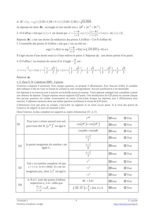 et BC = zC − zB = 2,08 + 1,98 i + 3 + i = 5,08 + 2,98i = 34,6868 . 
La réponse est donc (b) : rectangle et non isocèle (on a AB 2 + AC 2 = BC 2 ). 
− 4 − 
4 
2. M d’affixe z tels que z ' = 1 est donné par 
z i z i 
' = ⇒ ' = = 1 ⇔ − 4 = + 
2 
z z z i z 
2 2 
+ + 
z z 
. 
Réponse (b) : c’est une droite (la médiatrice des points A d’affixe −2 et B d’affixe 4i). 
3. L’ensemble des points M d’affixe z tels que z’ est un réel est : 
4 ( ) ( ) 
− 
z i 
  
arg( ') = 0( ) ⇔ arg = 0( ) ⇔ , = 
0 
π π π 
z AM BM 
2 
z 
+ 
. 
Il s’agit encore d’une droite mais ici il faut enlever le point A. Réponse (c) : une droite privée d’un point. 
π 
4. D d’affixe i. La rotation de centre D et d’angle 
− est : 
3 
π 
−       
3 1 3 1 3 1 3 1 3 1 3 
i 
' ( ) ' ( ) 
− = − ⇔ =  −  − + =  −  − − + =  −  + − 
z i e z i z i z i i i z i i i z i 
2 2 2 2 2 2 2 2 2 2 
      
. 
Réponse (a). 
1. 5. Qcm 5, N. Caledonie 2005 - 4 points 
L’exercice comporte 4 questions. Pour chaque question, on propose 3 affirmations. Pour chacune d’elles, le candidat 
doit indiquer si elle est vraie ou fausse en cochant la case correspondante. Aucune justification n’est demandée. 
Les réponses à cet exercice sont à inscrire sur la feuille jointe en annexe. Toute réponse ambiguë sera considérée comme 
une absence de réponse. Chaque réponse exacte rapporte 0,25 point. Une bonification de 0,25 point est ajoutée chaque 
fois qu’une question est traitée correctement en entier (c’est-à-dire lorsque les réponses aux 3 affirmations sont 
exactes). 2 réponses inexactes dans une même question entraînent le retrait de 0,25 point. 
L’abstention n’est pas prise en compte, c’est-à-dire ne rapporte ni ne retire aucun point. Si le total des points de 
l’exercice est négatif, la note est ramenée à zéro. 
  
Dans l’exercice, le plan complexe est rapporté au repère orthonormal (O ; u, v) 
. 
Q1 
Pour tout n entier naturel non nul, 
pour tout réel θ , ( )i n eθ est égal à : 
in e θ Faux  Vrai 
cos ( n ) sin( n ) θ + i θ Faux  Vrai 
cos(nθ )+ i sin(nθ ) Faux  Vrai 
Q2 La partie imaginaire du nombre z est 
égale à : 
z + z 
2 
Faux  Vrai 
− 
z z 
2 
i 
Faux  Vrai 
z − z 
2 
Faux  Vrai 
Q3 
Soit z un nombre complexe tel que 
z = x + iy (x et y réels). Si z est un 
imaginaire pur, alors 2 
z est égal à : 
2 y Faux  Vrai 
2 −y Faux  Vrai 
2 −z Faux  Vrai 
Q4 
A, B et C sont des points d’affixes 
respectives a, b et c telles que 
− 
3 b a 
i 
− 
c a 
= 
, alors : 
BC = 2AC Faux  Vrai 
π 
= + π ∈ 
  
( , ) 2 , 
AB AC k k 
2 
ℤ Faux  Vrai 
Terminale S 4 F. Laroche 
Nombres Complexes corrigés http://laroche.lycee.free.fr 
 