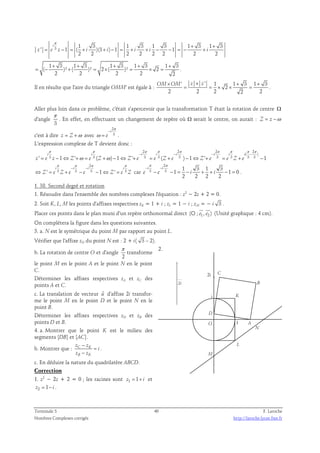 π + + 
3 1 3 1 3 1 3 1 3 1 3 
i 
' 1 ( )(1 ) 1 1 
= − = + + − = + + − − = − + 
z e z i i i i i 
2 2 2 2 2 2 2 2 
1 + 3 1 + 3 1 + 3 1 + 3 1 + 
3 
( )² ( )² 2 ( )² 2 . 
= − + = × = × = 
2 2 2 2 2 
Il en résulte que l'aire du triangle OMM' est égale à : 
' ' 1 1 3 1 3 
OM×OM z × z + + 
2 
= = × × = . 
2 2 2 2 2 
Aller plus loin dans ce problème, c'était s'apercevoir que la transformation T était la rotation de centre Ω 
d'angle 
π 
. En effet, en effectuant un changement de repère où Ω serait le centre, on aurait : Z = z −ω 
3 
c'est à dire z = Z +ω avec 
2 
3 
− 
i 
e 
π 
= . 
ω 
L’expression complexe de T devient donc : 
2 2 2 2 
π π π π π π π π π 
( ) 
− − − − 
i i i i i i i i 
' = 3 − 1 ⇔ ' + ω = 3 ( + ω 
) − 1 ⇔ ' + 3 = 3 ( + 3 ) − 1 ⇔ ' + 3 = 3 + 3 3 − 
1 
z e z Z e Z Z e e Z e Z e e Z e 
2 
π π π π 
− − 
i i i i 
⇔ ' = 3 + 3 − 3 − 1 ⇔ ' = 3 
car 
Z e Z e e Z e Z 
2 
π π 
− − 
3 3 1 3 1 3 
i i 
e e i i 
1 1 0 
− − = − + + − = . 
2 2 2 2 
1. 38. Second degré et rotation 
1. Résoudre dans l'ensemble des nombres complexes l'équation : z2 − 2z + 2 = 0. 
2. Soit K, L, M les points d'affixes respectives zK = 1 + i ; zL = 1 − i ; zM = − i 3 . 
  
Placer ces points dans le plan muni d'un repère orthonormal direct (O ; e1, e2 ) 
(Unité graphique : 4 cm). 
On complétera la figure dans les questions suivantes. 
3. a. N est le symétrique du point M par rapport au point L. 
Vérifier que l'affixe zN du point N est : 2 + i( 3 – 2). 
π 
b. La rotation de centre O et d'angle 
transforme 
2 
le point M en le point A et le point N en le point 
C. 
Déterminer les affixes respectives zA et zC des 
points A et C. 
c. La translation de vecteur u  
d'affixe 2i transfor-me 
le point M en le point D et le point N en le 
point B. 
Déterminer les affixes respectives zD et zB des 
points D et B. 
4. a. Montrer que le point K est le milieu des 
segments [DB] et [AC]. 
− 
b. Montrer que : z C z 
K 
− 
z z 
B K 
i 
= 
. 
c. En déduire la nature du quadrilatère ABCD. 
Correction 
1. z2 − 2z + 2 = 0 ; les racines sont z1 = 1+ i et 
z2 = 1− i . 
2. 
B 
2i C 
i K 
D 
2i 
A 
N 
O 1 
M 
L 
Terminale S 40 F. Laroche 
Nombres Complexes corrigés http://laroche.lycee.free.fr 
 