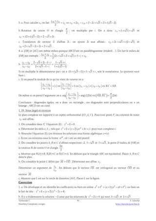 + 
z z 
3. a. Pour calculer zN on fait M N 
2 2 2 3 2 ( 3 2) 
2 
= ⇔ = − = − + = + − . 
z z z z i i i 
L N L M 
b. Rotation de centre O et d'angle 
π 
2 
: on multiplie par i. On a donc zA = i(−i 3) = 3 et 
(2 ( 3 2)) 2 3 2 zC = i + i − = − + i . 
c. Translation de vecteur u  
d'affixe 2i : on ajoute 2i aux affixes : 2 3 (2 3) zD = i − i = i − et 
2 3 2 2 2 3 zB = + i − i + i = + i . 
4. a. [DB] et [AC] ont même milieu puisque ABCD est un parallélogramme (évident…). On fait le milieu de 
[DB] par exemple : 
1 
(2 3 2 3) 1 
+ 
z z 
D B 
= − + + = − = . 
2 2 
K 
i i i i z 
b. 
2 3 2 1 1 3 
2 3 1 1 ( 3 1) 
− − + − − − + 
z C z K 
i i i 
z − z + i − − i + i 
− 
B K 
= = 
. 
Si on multiplie le dénominateur par i on a i[1+ i( 3 −1)] = 1− 3 + i , soit le numérateur. Le quotient vaut 
bien i. 
c. Si on prend le module de ce qu’on vient de trouver on a 
− − 
z z z z 
C K C K 1 
= ⇔ = ⇔ − = − ⇔ = 
i z z z z KC KB 
C K B K 
− − 
z z z z 
B K B K 
. 
π 
 −  
  
  = ⇔ = 
 −  
De même si on prend l’argument on a arg arg( )(2 π ) ( , ) (2 π 
) 
2 
z z 
C K 
z z 
B K 
i KB KC 
. 
Conclusion : diagonales égales, on a donc un rectangle ; ces diagonales sont perpendiculaires on a un 
losange ; ABCD est un carré. 
1. 39. 3ème degré et rotation 
(   
Le plan complexe est rapporté à un repère orthonormal O ; u, v ) 
. Pour tout point P, on convient de noter 
zP son affixe. 
1. On considère dans ℂ l’équation (E) : z3 + 8 = 0 . 
a. Déterminer les réels a, b, c tels que z3 + 8 = ( z + 2)(az2 + bz + c) pour tout complexe z. 
b. Résoudre l’équation (E) (on donnera les solutions sous forme algébrique x+iy). 
c. Ecrire ces solutions sous la forme i reθ , où r est un réel positif. 
2. On considère les points A, B et C d’affixes respectives –2, 1− i 3 et 1+ i 3 , le point D milieu de [OB] et 
la rotation R de centre O et d’angle 
2 
3 
π 
. 
a. Montrer que R(A)=B, R(B)=C et R(C)=A. En déduire que le triangle ABC est équilatéral. Placer A, B et C 
dans le plan. 
  
b. On considère le point L défini par AL = OD 
. Déterminer son affixe zL . 
z 
z 
Déterminer un argument de L 
D 
 
. En déduire que le vecteur OL 
 
est orthogonal au vecteur OD 
et au 
 
vecteur AL 
. 
c. Montrer que L est sur le cercle de diamètre [AO]. Placer L sur la figure. 
Correction 
1. a. On développe et on identifie les coefficients ou bien on utilise a3 + b3 = (a+ b)(a2 − ab + b2 ) ou bien on 
le fait de tête : z3 + 8 = ( z + 2)( z2 − 2z + 4) . 
b. Il y a évidemment la solution −2 ainsi que les solutions de z2 − 2z + 4 qui sont 1− i 3 et 1+ i 3 . 
Terminale S 41 F. Laroche 
Nombres Complexes corrigés http://laroche.lycee.free.fr 
 