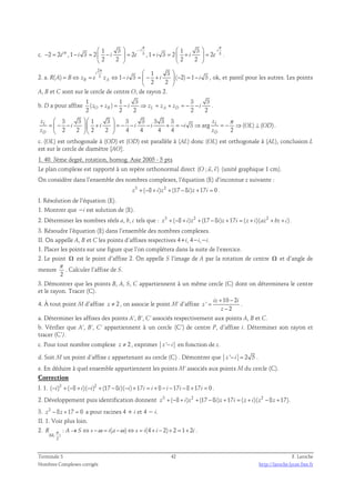π π 
π   −   
1 3 i 1 3 
i 
c. 3 3 i e i i e i i e 
2 2 , 1 3 2 2 , 1 3 2 2 
− = − =  −  = + =  +  = 
2 2 2 2 
    
. 
2. a. 
2 
3 1 3 
i 
π   
( ) 1 3 ( 2) 1 3 
= ⇔ = ⇔ − =  − +  − = − 
R A B zB e zA i i i 
2 2 
  
, ok, et pareil pour les autres. Les points 
A, B et C sont sur le cercle de centre O, de rayon 2. 
b. D a pour affixe 
1 1 3 3 3 
( ) 
2 O B 2 2 L A D 2 2 z + z = − i ⇒ z = z + z = − − i . 
 3 3   1 3  3 3 3 3 3 
π 
=  − −   +  = − − − + = − ⇒ = − ⇒ ⊥ 
    
z z 
L L 
3 arg ( ) ( ) 
i i i i i OL OD 
2 2 2 2 4 4 4 4 2 
z z 
D D 
. 
c. (OL) est orthogonale à (OD) et (OD) est parallèle à (AL) donc (OL) est orthogonale à (AL), conclusion L 
est sur le cercle de diamètre [AO]. 
1. 40. 3ème degré, rotation, homog. Asie 2005 - 5 pts 
  
Le plan complexe est rapporté à un repère orthonormal direct (O ; u, v) 
(unité graphique 1 cm). 
On considère dans l’ensemble des nombres complexes, l’équation (E) d’inconnue z suivante : 
z3 +(−8 + i)z2 +(17 − 8i)z +17i = 0 . 
I. Résolution de l’équation (E). 
1. Montrer que −i est solution de (E). 
2. Déterminer les nombres réels a, b, c tels que : z3 +(−8 + i)z2 +(17 − 8i)z +17i = ( z + i)(az2 + bz + c) . 
3. Résoudre l’équation (E) dans l’ensemble des nombres complexes. 
II. On appelle A, B et C les points d’affixes respectives 4+i, 4−i,−i. 
1. Placer les points sur une figure que l’on complétera dans la suite de l’exercice. 
2. Le point Ω est le point d’affixe 2. On appelle S l’image de A par la rotation de centre Ω et d’angle de 
mesure 
π 
. Calculer l’affixe de S. 
2 
3. Démontrer que les points B, A, S, C appartiennent à un même cercle (C) dont on déterminera le centre 
et le rayon. Tracer (C). 
2 10 2 
4. À tout point M d’affixe z ≠ , on associe le point M’ d’affixe 
' 
+ − 
iz i 
2 
z 
z 
= 
− 
. 
a. Déterminer les affixes des points A’, B’, C’ associés respectivement aux points A, B et C. 
b. Vérifier que A’, B’, C’ appartiennent à un cercle (C’) de centre P, d’affixe i. Déterminer son rayon et 
tracer (C’). 
c. Pour tout nombre complexe z ≠ 2 , exprimer z '− i en fonction de z. 
d. Soit M un point d’affixe z appartenant au cercle (C) . Démontrer que z '− i = 2 5 . 
e. En déduire à quel ensemble appartiennent les points M’ associés aux points M du cercle (C). 
Correction 
I. 1. (−i)3 +(−8 + i)(−i)2 +(17 −8i)(−i)+17i = i + 8 − i −17i −8 +17i = 0 . 
2. Développement puis identification donnent z3 +(−8 + i)z2 +(17 −8i)z +17i = ( z + i)(z2 −8z +17) . 
3. z2 − 8z +17 = 0 a pour racines 4 + i et 4 − i. 
II. 1. Voir plus loin. 
2. 
R π : A S s ω i(a ω) s i(4 i 2) 2 1 2i 
Ω 
( , ) 
2 
→ ⇔ − = − ⇔ = + − + = + . 
Terminale S 42 F. Laroche 
Nombres Complexes corrigés http://laroche.lycee.free.fr 
 